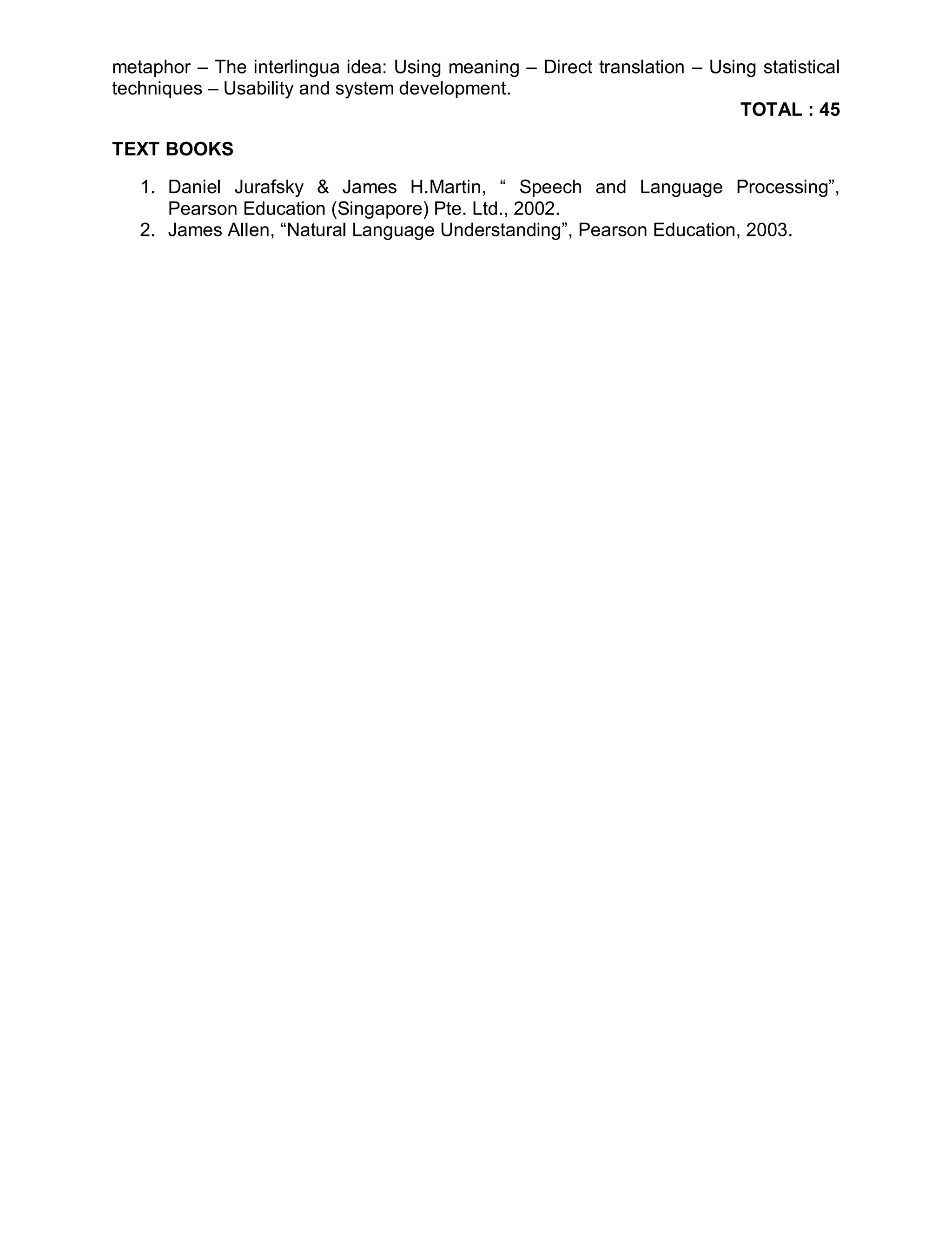 metaphor – The interlingua idea: Using meaning – Direct translation – Using statistical
techniques – Usability and system development.
                                                                         TOTAL : 45

TEXT BOOKS

   1. Daniel Jurafsky & James H.Martin, “ Speech and Language Processing”,
      Pearson Education (Singapore) Pte. Ltd., 2002.
   2. James Allen, “Natural Language Understanding”, Pearson Education, 2003.
 