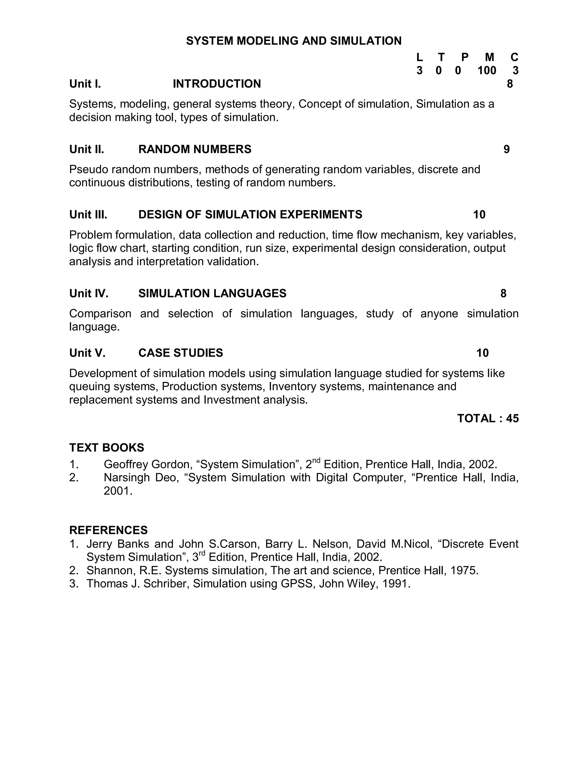 SYSTEM MODELING AND SIMULATION
                                                                     L   T P M            C
                                                                     3   0 0 100          3
Unit I.             INTRODUCTION                                                         8
Systems, modeling, general systems theory, Concept of simulation, Simulation as a
decision making tool, types of simulation.

Unit II.     RANDOM NUMBERS                                                           9
Pseudo random numbers, methods of generating random variables, discrete and
continuous distributions, testing of random numbers.

Unit III.    DESIGN OF SIMULATION EXPERIMENTS                                   10
Problem formulation, data collection and reduction, time flow mechanism, key variables,
logic flow chart, starting condition, run size, experimental design consideration, output
analysis and interpretation validation.

Unit IV.     SIMULATION LANGUAGES                                                    8
Comparison and selection of simulation languages, study of anyone simulation
language.

Unit V.      CASE STUDIES                                                       10
Development of simulation models using simulation language studied for systems like
queuing systems, Production systems, Inventory systems, maintenance and
replacement systems and Investment analysis.
                                                                             TOTAL : 45

TEXT BOOKS
1.   Geoffrey Gordon, “System Simulation”, 2nd Edition, Prentice Hall, India, 2002.
2.   Narsingh Deo, “System Simulation with Digital Computer, “Prentice Hall, India,
     2001.


REFERENCES
1. Jerry Banks and John S.Carson, Barry L. Nelson, David M.Nicol, “Discrete Event
   System Simulation”, 3rd Edition, Prentice Hall, India, 2002.
2. Shannon, R.E. Systems simulation, The art and science, Prentice Hall, 1975.
3. Thomas J. Schriber, Simulation using GPSS, John Wiley, 1991.
 