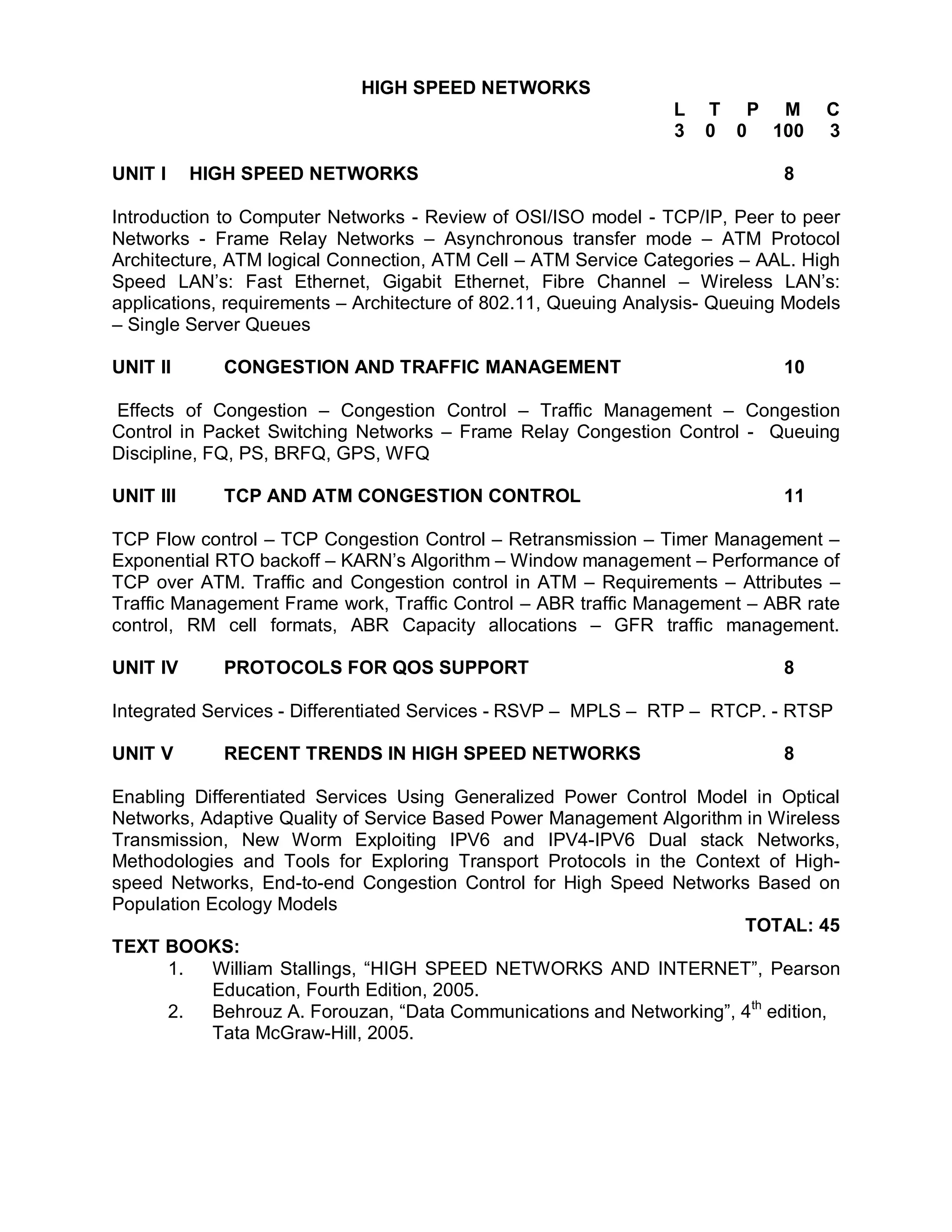 HIGH SPEED NETWORKS
                                                                 L   T P M         C
                                                                 3   0 0 100       3

UNIT I     HIGH SPEED NETWORKS                                                8

Introduction to Computer Networks - Review of OSI/ISO model - TCP/IP, Peer to peer
Networks - Frame Relay Networks – Asynchronous transfer mode – ATM Protocol
Architecture, ATM logical Connection, ATM Cell – ATM Service Categories – AAL. High
Speed LAN’s: Fast Ethernet, Gigabit Ethernet, Fibre Channel – Wireless LAN’s:
applications, requirements – Architecture of 802.11, Queuing Analysis- Queuing Models
– Single Server Queues

UNIT II      CONGESTION AND TRAFFIC MANAGEMENT                                10

Effects of Congestion – Congestion Control – Traffic Management – Congestion
Control in Packet Switching Networks – Frame Relay Congestion Control - Queuing
Discipline, FQ, PS, BRFQ, GPS, WFQ

UNIT III     TCP AND ATM CONGESTION CONTROL                                   11

TCP Flow control – TCP Congestion Control – Retransmission – Timer Management –
Exponential RTO backoff – KARN’s Algorithm – Window management – Performance of
TCP over ATM. Traffic and Congestion control in ATM – Requirements – Attributes –
Traffic Management Frame work, Traffic Control – ABR traffic Management – ABR rate
control, RM cell formats, ABR Capacity allocations – GFR traffic management.

UNIT IV      PROTOCOLS FOR QOS SUPPORT                                        8

Integrated Services - Differentiated Services - RSVP – MPLS – RTP – RTCP. - RTSP

UNIT V       RECENT TRENDS IN HIGH SPEED NETWORKS                             8

Enabling Differentiated Services Using Generalized Power Control Model in Optical
Networks, Adaptive Quality of Service Based Power Management Algorithm in Wireless
Transmission, New Worm Exploiting IPV6 and IPV4-IPV6 Dual stack Networks,
Methodologies and Tools for Exploring Transport Protocols in the Context of High-
speed Networks, End-to-end Congestion Control for High Speed Networks Based on
Population Ecology Models
                                                                       TOTAL: 45
TEXT BOOKS:
      1.    William Stallings, “HIGH SPEED NETWORKS AND INTERNET”, Pearson
            Education, Fourth Edition, 2005.
      2.    Behrouz A. Forouzan, “Data Communications and Networking”, 4th edition,
            Tata McGraw-Hill, 2005.
 