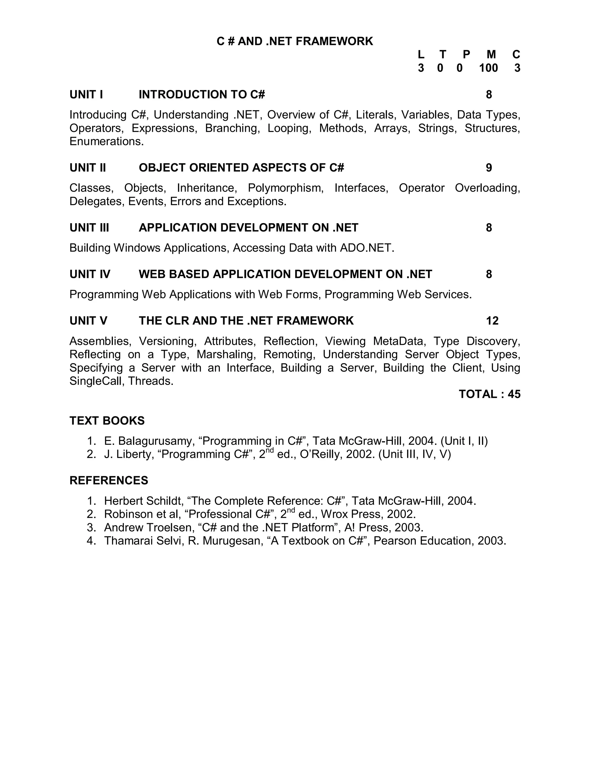 C # AND .NET FRAMEWORK
                                                                  L   T P M           C
                                                                  3   0 0 100         3

UNIT I         INTRODUCTION TO C#                                              8
Introducing C#, Understanding .NET, Overview of C#, Literals, Variables, Data Types,
Operators, Expressions, Branching, Looping, Methods, Arrays, Strings, Structures,
Enumerations.

UNIT II        OBJECT ORIENTED ASPECTS OF C#                                   9
Classes, Objects, Inheritance, Polymorphism, Interfaces, Operator Overloading,
Delegates, Events, Errors and Exceptions.

UNIT III       APPLICATION DEVELOPMENT ON .NET                                 8
Building Windows Applications, Accessing Data with ADO.NET.

UNIT IV        WEB BASED APPLICATION DEVELOPMENT ON .NET                       8
Programming Web Applications with Web Forms, Programming Web Services.

UNIT V         THE CLR AND THE .NET FRAMEWORK                                  12
Assemblies, Versioning, Attributes, Reflection, Viewing MetaData, Type Discovery,
Reflecting on a Type, Marshaling, Remoting, Understanding Server Object Types,
Specifying a Server with an Interface, Building a Server, Building the Client, Using
SingleCall, Threads.
                                                                        TOTAL : 45

TEXT BOOKS
   1. E. Balagurusamy, “Programming in C#”, Tata McGraw-Hill, 2004. (Unit I, II)
   2. J. Liberty, “Programming C#”, 2nd ed., O’Reilly, 2002. (Unit III, IV, V)

REFERENCES
   1.    Herbert Schildt, “The Complete Reference: C#”, Tata McGraw-Hill, 2004.
   2.    Robinson et al, “Professional C#”, 2nd ed., Wrox Press, 2002.
   3.    Andrew Troelsen, “C# and the .NET Platform”, A! Press, 2003.
   4.    Thamarai Selvi, R. Murugesan, “A Textbook on C#”, Pearson Education, 2003.
 