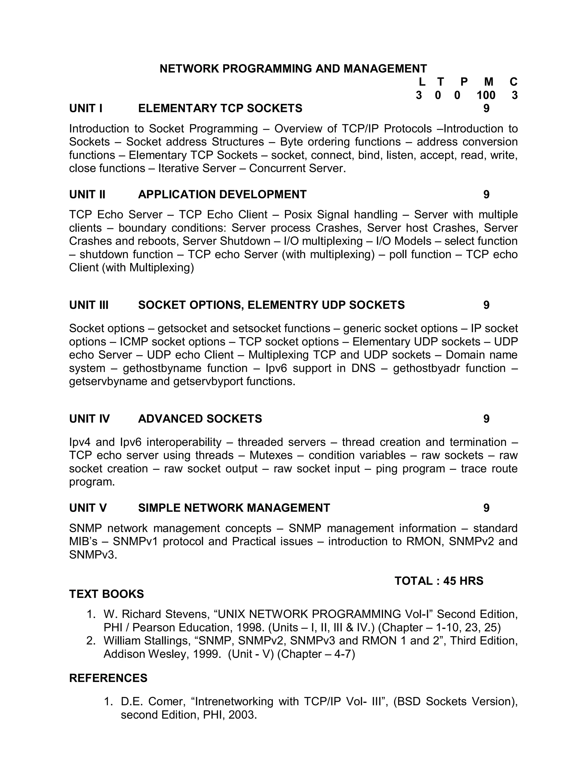 NETWORK PROGRAMMING AND MANAGEMENT
                                                   L T P M                            C
                                                  3 0 0 100                           3
UNIT I         ELEMENTARY TCP SOCKETS                    9
Introduction to Socket Programming – Overview of TCP/IP Protocols –Introduction to
Sockets – Socket address Structures – Byte ordering functions – address conversion
functions – Elementary TCP Sockets – socket, connect, bind, listen, accept, read, write,
close functions – Iterative Server – Concurrent Server.

UNIT II        APPLICATION DEVELOPMENT                                           9
TCP Echo Server – TCP Echo Client – Posix Signal handling – Server with multiple
clients – boundary conditions: Server process Crashes, Server host Crashes, Server
Crashes and reboots, Server Shutdown – I/O multiplexing – I/O Models – select function
– shutdown function – TCP echo Server (with multiplexing) – poll function – TCP echo
Client (with Multiplexing)


UNIT III       SOCKET OPTIONS, ELEMENTRY UDP SOCKETS                             9

Socket options – getsocket and setsocket functions – generic socket options – IP socket
options – ICMP socket options – TCP socket options – Elementary UDP sockets – UDP
echo Server – UDP echo Client – Multiplexing TCP and UDP sockets – Domain name
system – gethostbyname function – Ipv6 support in DNS – gethostbyadr function –
getservbyname and getservbyport functions.


UNIT IV        ADVANCED SOCKETS                                                  9

Ipv4 and Ipv6 interoperability – threaded servers – thread creation and termination –
TCP echo server using threads – Mutexes – condition variables – raw sockets – raw
socket creation – raw socket output – raw socket input – ping program – trace route
program.

UNIT V         SIMPLE NETWORK MANAGEMENT                                         9
SNMP network management concepts – SNMP management information – standard
MIB’s – SNMPv1 protocol and Practical issues – introduction to RMON, SNMPv2 and
SNMPv3.

                                                               TOTAL : 45 HRS
TEXT BOOKS
   1. W. Richard Stevens, “UNIX NETWORK PROGRAMMING Vol-I” Second Edition,
      PHI / Pearson Education, 1998. (Units – I, II, III & IV.) (Chapter – 1-10, 23, 25)
   2. William Stallings, “SNMP, SNMPv2, SNMPv3 and RMON 1 and 2”, Third Edition,
      Addison Wesley, 1999. (Unit - V) (Chapter – 4-7)

REFERENCES

         1. D.E. Comer, “Intrenetworking with TCP/IP Vol- III”, (BSD Sockets Version),
            second Edition, PHI, 2003.
 