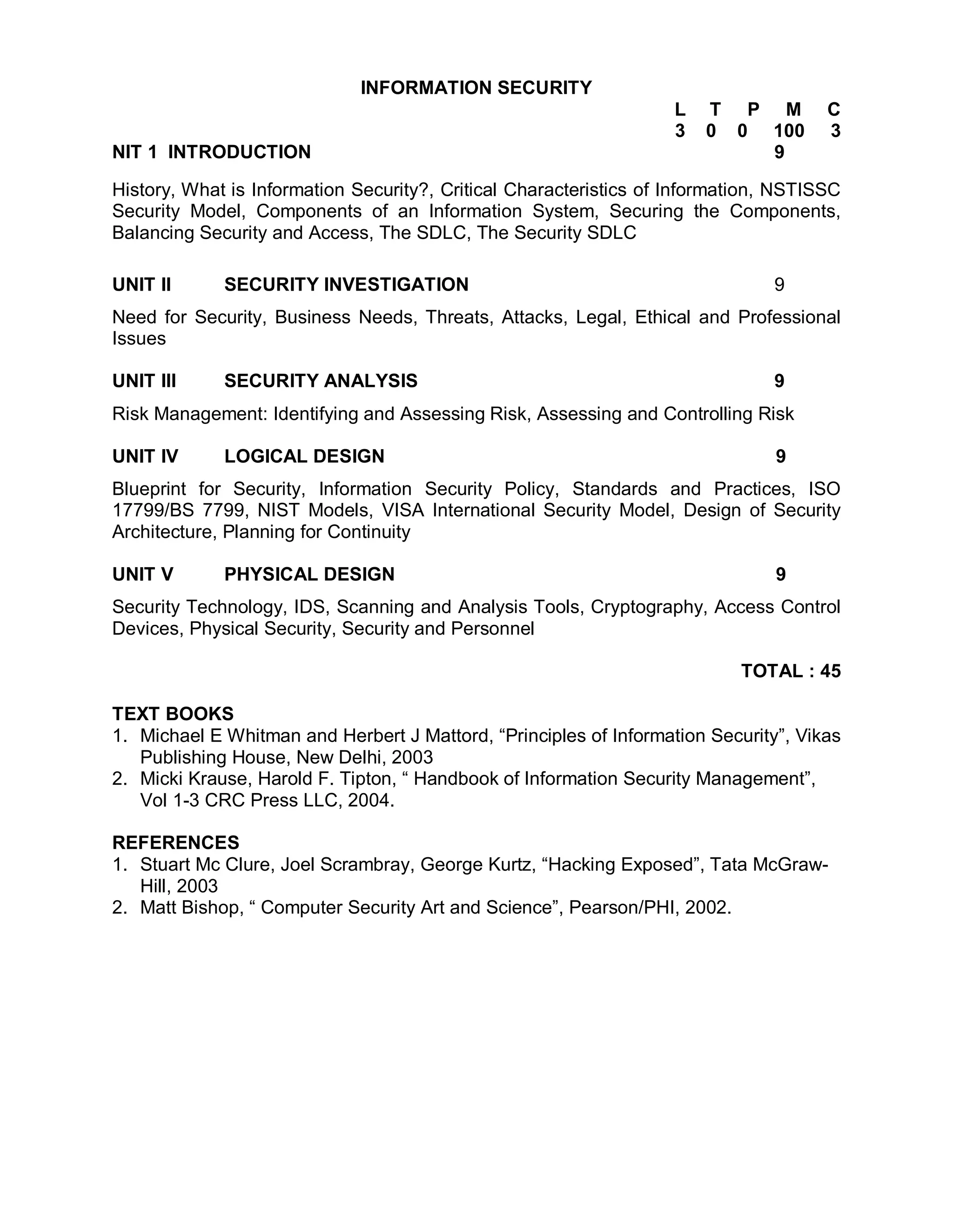 INFORMATION SECURITY
                                                                   L   T P M          C
                                                                   3   0 0 100        3
NIT 1 INTRODUCTION                                                         9

History, What is Information Security?, Critical Characteristics of Information, NSTISSC
Security Model, Components of an Information System, Securing the Components,
Balancing Security and Access, The SDLC, The Security SDLC

UNIT II      SECURITY INVESTIGATION                                            9
Need for Security, Business Needs, Threats, Attacks, Legal, Ethical and Professional
Issues

UNIT III     SECURITY ANALYSIS                                                 9
Risk Management: Identifying and Assessing Risk, Assessing and Controlling Risk

UNIT IV      LOGICAL DESIGN                                                     9
Blueprint for Security, Information Security Policy, Standards and Practices, ISO
17799/BS 7799, NIST Models, VISA International Security Model, Design of Security
Architecture, Planning for Continuity

UNIT V       PHYSICAL DESIGN                                                    9
Security Technology, IDS, Scanning and Analysis Tools, Cryptography, Access Control
Devices, Physical Security, Security and Personnel

                                                                           TOTAL : 45

TEXT BOOKS
1. Michael E Whitman and Herbert J Mattord, “Principles of Information Security”, Vikas
   Publishing House, New Delhi, 2003
2. Micki Krause, Harold F. Tipton, “ Handbook of Information Security Management”,
   Vol 1-3 CRC Press LLC, 2004.

REFERENCES
1. Stuart Mc Clure, Joel Scrambray, George Kurtz, “Hacking Exposed”, Tata McGraw-
   Hill, 2003
2. Matt Bishop, “ Computer Security Art and Science”, Pearson/PHI, 2002.
 