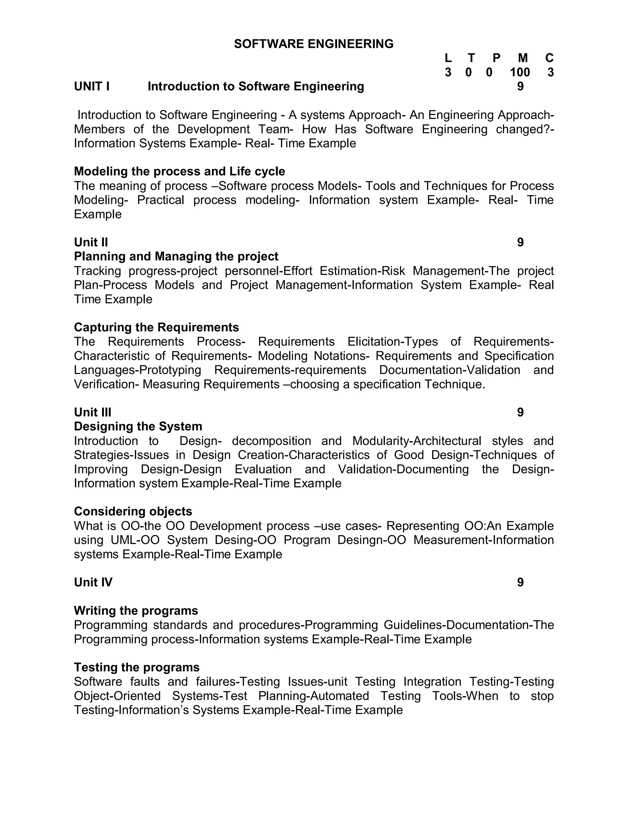 SOFTWARE ENGINEERING
                                                                L   T P M         C
                                                                3   0 0 100       3
UNIT I      Introduction to Software Engineering                         9

 Introduction to Software Engineering - A systems Approach- An Engineering Approach-
Members of the Development Team- How Has Software Engineering changed?-
Information Systems Example- Real- Time Example

Modeling the process and Life cycle
The meaning of process –Software process Models- Tools and Techniques for Process
Modeling- Practical process modeling- Information system Example- Real- Time
Example

Unit II                                                                   9
Planning and Managing the project
Tracking progress-project personnel-Effort Estimation-Risk Management-The project
Plan-Process Models and Project Management-Information System Example- Real
Time Example

Capturing the Requirements
The Requirements Process- Requirements Elicitation-Types of Requirements-
Characteristic of Requirements- Modeling Notations- Requirements and Specification
Languages-Prototyping Requirements-requirements Documentation-Validation and
Verification- Measuring Requirements –choosing a specification Technique.

Unit III                                                                   9
Designing the System
Introduction to    Design- decomposition and Modularity-Architectural styles and
Strategies-Issues in Design Creation-Characteristics of Good Design-Techniques of
Improving Design-Design Evaluation and Validation-Documenting the Design-
Information system Example-Real-Time Example

Considering objects
What is OO-the OO Development process –use cases- Representing OO:An Example
using UML-OO System Desing-OO Program Desingn-OO Measurement-Information
systems Example-Real-Time Example

Unit IV                                                                      9

Writing the programs
Programming standards and procedures-Programming Guidelines-Documentation-The
Programming process-Information systems Example-Real-Time Example

Testing the programs
Software faults and failures-Testing Issues-unit Testing Integration Testing-Testing
Object-Oriented Systems-Test Planning-Automated Testing Tools-When to stop
Testing-Information’s Systems Example-Real-Time Example
 