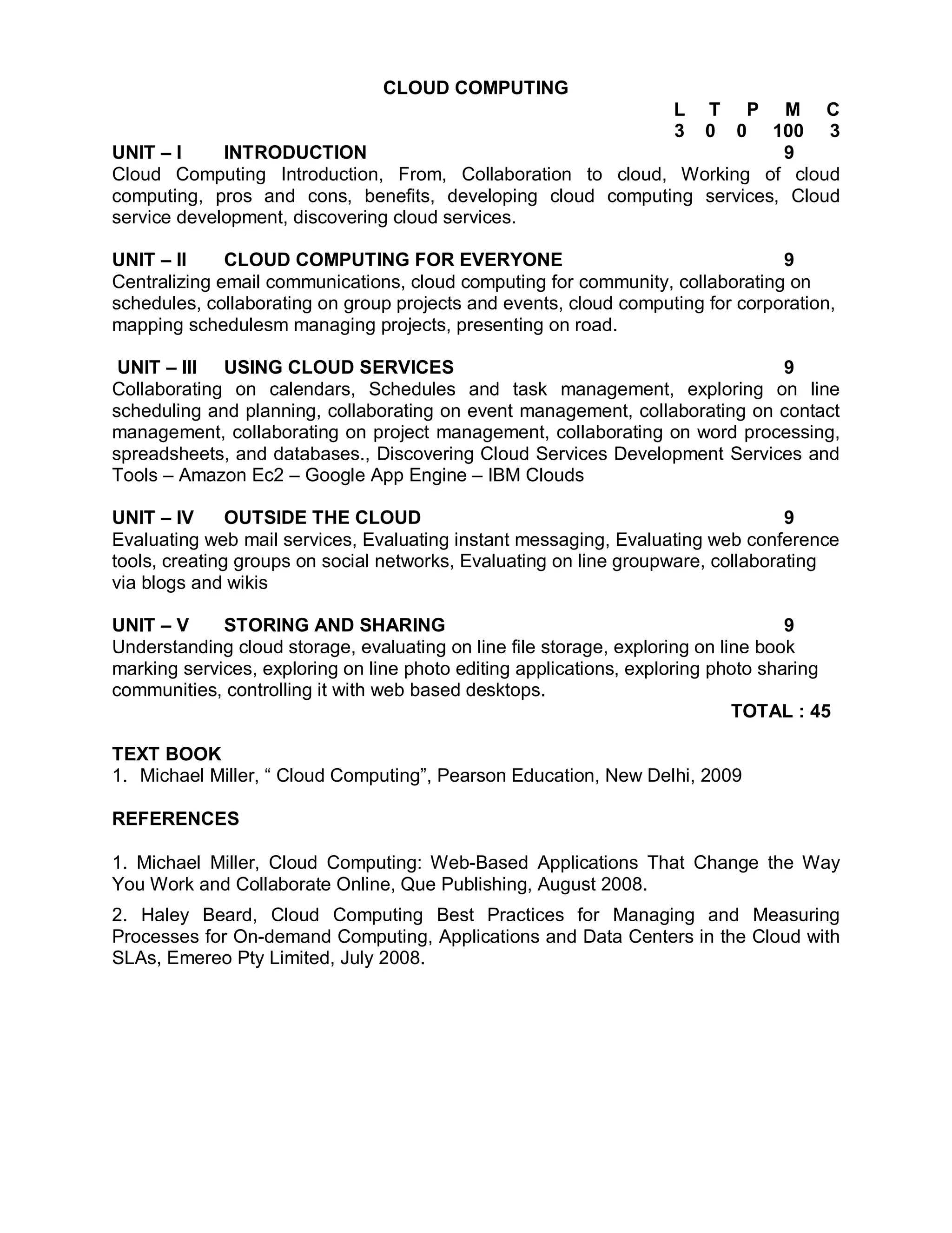 CLOUD COMPUTING
                                                                   L
                                                               T P M C
                                                                   3
                                                               0 0 100 3
UNIT – I     INTRODUCTION                                               9
Cloud Computing Introduction, From, Collaboration to cloud, Working of cloud
computing, pros and cons, benefits, developing cloud computing services, Cloud
service development, discovering cloud services.

UNIT – II     CLOUD COMPUTING FOR EVERYONE                                      9
Centralizing email communications, cloud computing for community, collaborating on
schedules, collaborating on group projects and events, cloud computing for corporation,
mapping schedulesm managing projects, presenting on road.

 UNIT – III USING CLOUD SERVICES                                             9
Collaborating on calendars, Schedules and task management, exploring on line
scheduling and planning, collaborating on event management, collaborating on contact
management, collaborating on project management, collaborating on word processing,
spreadsheets, and databases., Discovering Cloud Services Development Services and
Tools – Amazon Ec2 – Google App Engine – IBM Clouds

UNIT – IV      OUTSIDE THE CLOUD                                                  9
Evaluating web mail services, Evaluating instant messaging, Evaluating web conference
tools, creating groups on social networks, Evaluating on line groupware, collaborating
via blogs and wikis

UNIT – V     STORING AND SHARING                                                   9
Understanding cloud storage, evaluating on line file storage, exploring on line book
marking services, exploring on line photo editing applications, exploring photo sharing
communities, controlling it with web based desktops.
                                                                             TOTAL : 45

TEXT BOOK
1. Michael Miller, “ Cloud Computing”, Pearson Education, New Delhi, 2009

REFERENCES

1. Michael Miller, Cloud Computing: Web-Based Applications That Change the Way
You Work and Collaborate Online, Que Publishing, August 2008.
2. Haley Beard, Cloud Computing Best Practices for Managing and Measuring
Processes for On-demand Computing, Applications and Data Centers in the Cloud with
SLAs, Emereo Pty Limited, July 2008.
 