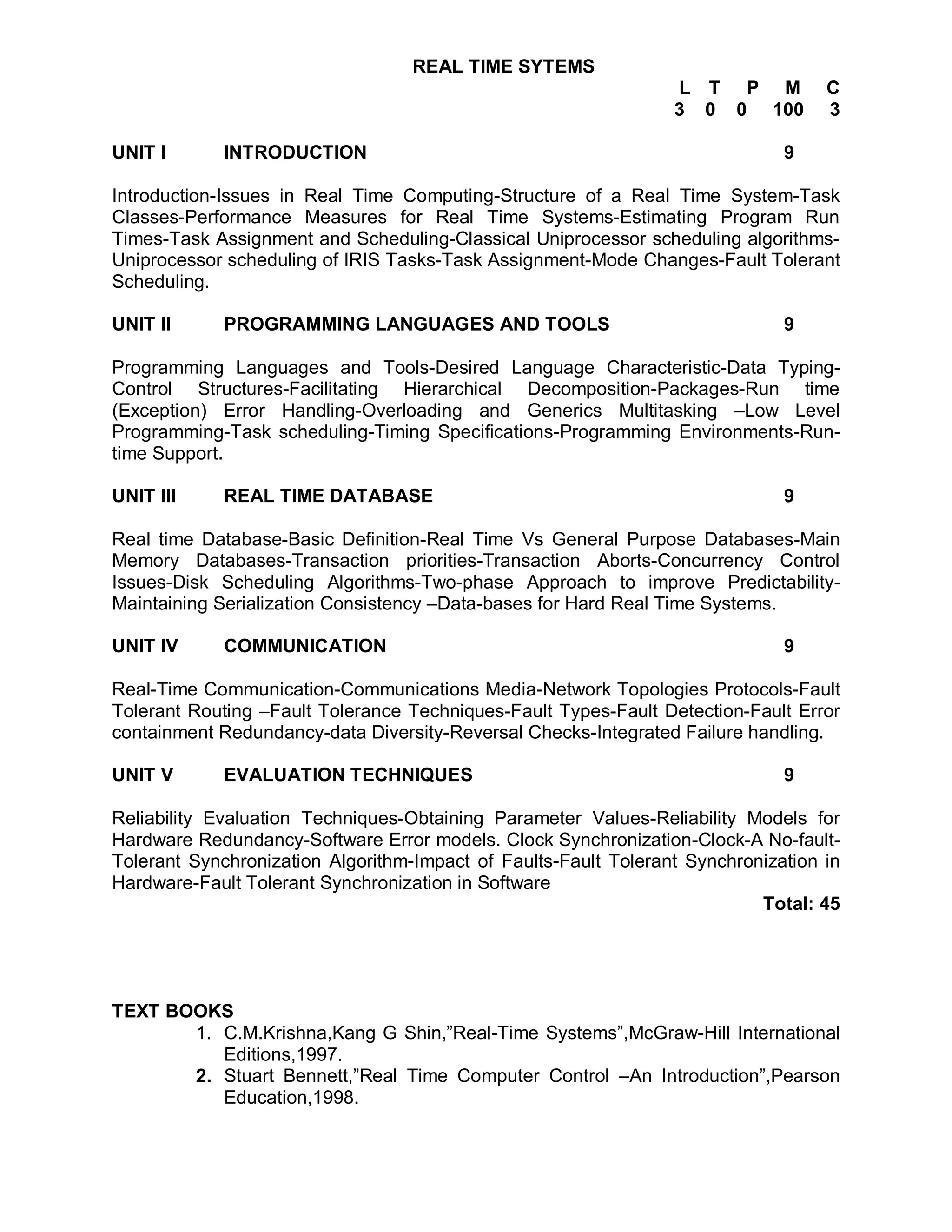 REAL TIME SYTEMS
                                                                 L T P M           C
                                                                 3 0 0 100         3

UNIT I       INTRODUCTION                                                     9

Introduction-Issues in Real Time Computing-Structure of a Real Time System-Task
Classes-Performance Measures for Real Time Systems-Estimating Program Run
Times-Task Assignment and Scheduling-Classical Uniprocessor scheduling algorithms-
Uniprocessor scheduling of IRIS Tasks-Task Assignment-Mode Changes-Fault Tolerant
Scheduling.

UNIT II      PROGRAMMING LANGUAGES AND TOOLS                                  9

Programming Languages and Tools-Desired Language Characteristic-Data Typing-
Control Structures-Facilitating Hierarchical Decomposition-Packages-Run time
(Exception) Error Handling-Overloading and Generics Multitasking –Low Level
Programming-Task scheduling-Timing Specifications-Programming Environments-Run-
time Support.

UNIT III     REAL TIME DATABASE                                               9

Real time Database-Basic Definition-Real Time Vs General Purpose Databases-Main
Memory Databases-Transaction priorities-Transaction Aborts-Concurrency Control
Issues-Disk Scheduling Algorithms-Two-phase Approach to improve Predictability-
Maintaining Serialization Consistency –Data-bases for Hard Real Time Systems.

UNIT IV      COMMUNICATION                                                    9

Real-Time Communication-Communications Media-Network Topologies Protocols-Fault
Tolerant Routing –Fault Tolerance Techniques-Fault Types-Fault Detection-Fault Error
containment Redundancy-data Diversity-Reversal Checks-Integrated Failure handling.

UNIT V       EVALUATION TECHNIQUES                                            9

Reliability Evaluation Techniques-Obtaining Parameter Values-Reliability Models for
Hardware Redundancy-Software Error models. Clock Synchronization-Clock-A No-fault-
Tolerant Synchronization Algorithm-Impact of Faults-Fault Tolerant Synchronization in
Hardware-Fault Tolerant Synchronization in Software
                                                                           Total: 45




TEXT BOOKS
       1. C.M.Krishna,Kang G Shin,”Real-Time Systems”,McGraw-Hill International
          Editions,1997.
       2. Stuart Bennett,”Real Time Computer Control –An Introduction”,Pearson
          Education,1998.
 