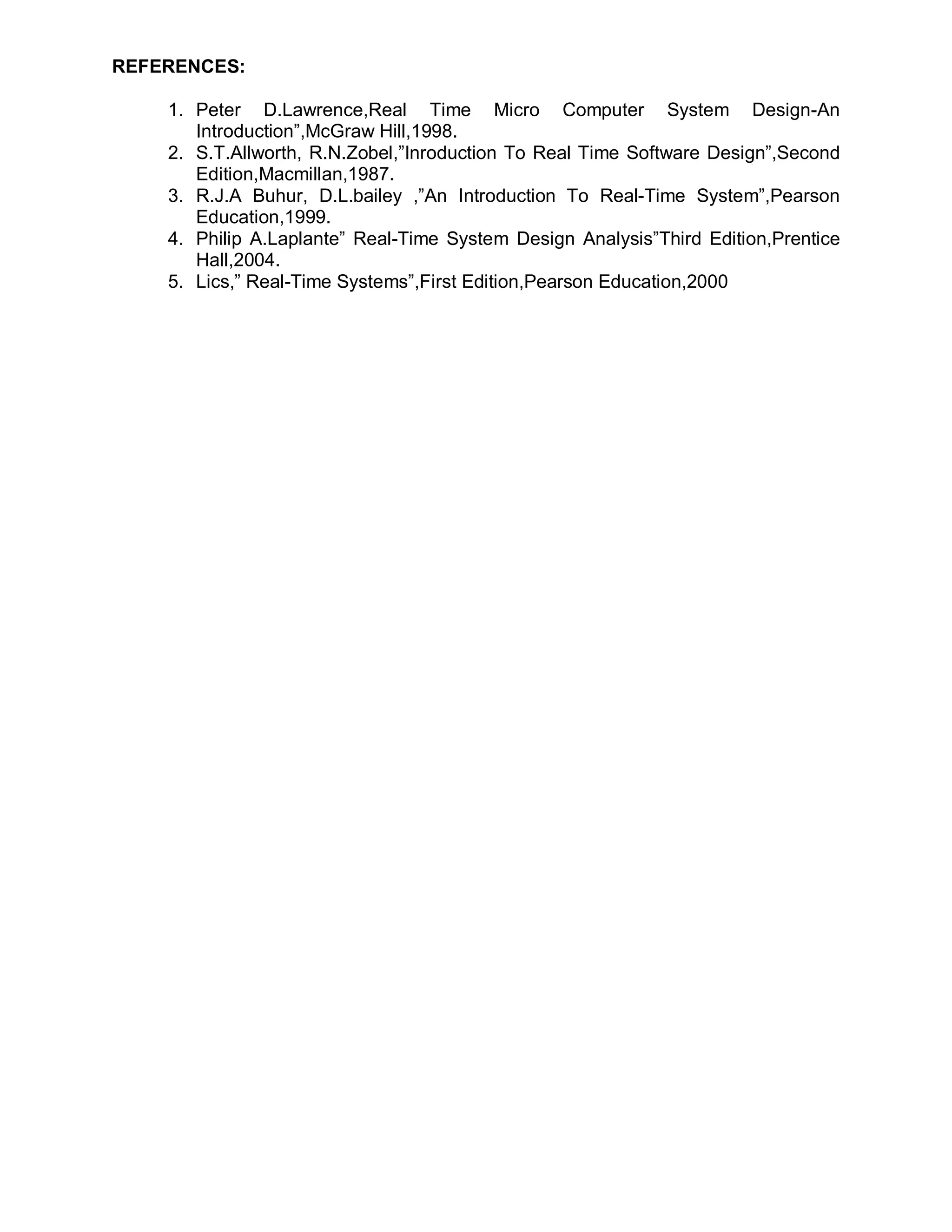 REFERENCES:

    1. Peter D.Lawrence,Real Time Micro Computer System Design-An
       Introduction”,McGraw Hill,1998.
    2. S.T.Allworth, R.N.Zobel,”Inroduction To Real Time Software Design”,Second
       Edition,Macmillan,1987.
    3. R.J.A Buhur, D.L.bailey ,”An Introduction To Real-Time System”,Pearson
       Education,1999.
    4. Philip A.Laplante” Real-Time System Design Analysis”Third Edition,Prentice
       Hall,2004.
    5. Lics,” Real-Time Systems”,First Edition,Pearson Education,2000
 
