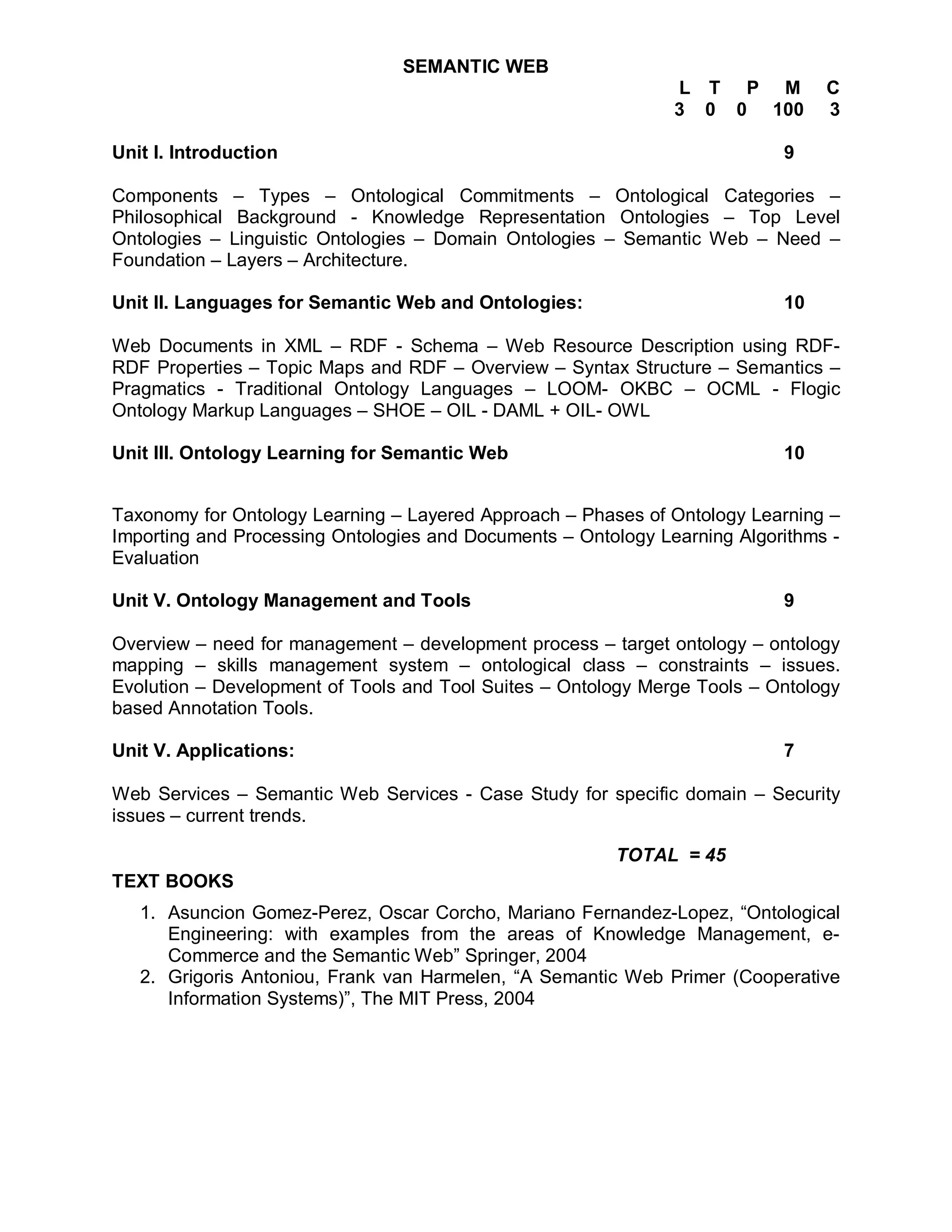 SEMANTIC WEB
                                                               L T P M          C
                                                               3 0 0 100        3

Unit I. Introduction                                                       9

Components – Types – Ontological Commitments – Ontological Categories –
Philosophical Background - Knowledge Representation Ontologies – Top Level
Ontologies – Linguistic Ontologies – Domain Ontologies – Semantic Web – Need –
Foundation – Layers – Architecture.

Unit II. Languages for Semantic Web and Ontologies:                        10

Web Documents in XML – RDF - Schema – Web Resource Description using RDF-
RDF Properties – Topic Maps and RDF – Overview – Syntax Structure – Semantics –
Pragmatics - Traditional Ontology Languages – LOOM- OKBC – OCML - Flogic
Ontology Markup Languages – SHOE – OIL - DAML + OIL- OWL

Unit III. Ontology Learning for Semantic Web                               10


Taxonomy for Ontology Learning – Layered Approach – Phases of Ontology Learning –
Importing and Processing Ontologies and Documents – Ontology Learning Algorithms -
Evaluation

Unit V. Ontology Management and Tools                                      9

Overview – need for management – development process – target ontology – ontology
mapping – skills management system – ontological class – constraints – issues.
Evolution – Development of Tools and Tool Suites – Ontology Merge Tools – Ontology
based Annotation Tools.

Unit V. Applications:                                                      7

Web Services – Semantic Web Services - Case Study for specific domain – Security
issues – current trends.

                                                        TOTAL = 45
TEXT BOOKS
   1. Asuncion Gomez-Perez, Oscar Corcho, Mariano Fernandez-Lopez, “Ontological
      Engineering: with examples from the areas of Knowledge Management, e-
      Commerce and the Semantic Web” Springer, 2004
   2. Grigoris Antoniou, Frank van Harmelen, “A Semantic Web Primer (Cooperative
      Information Systems)”, The MIT Press, 2004
 