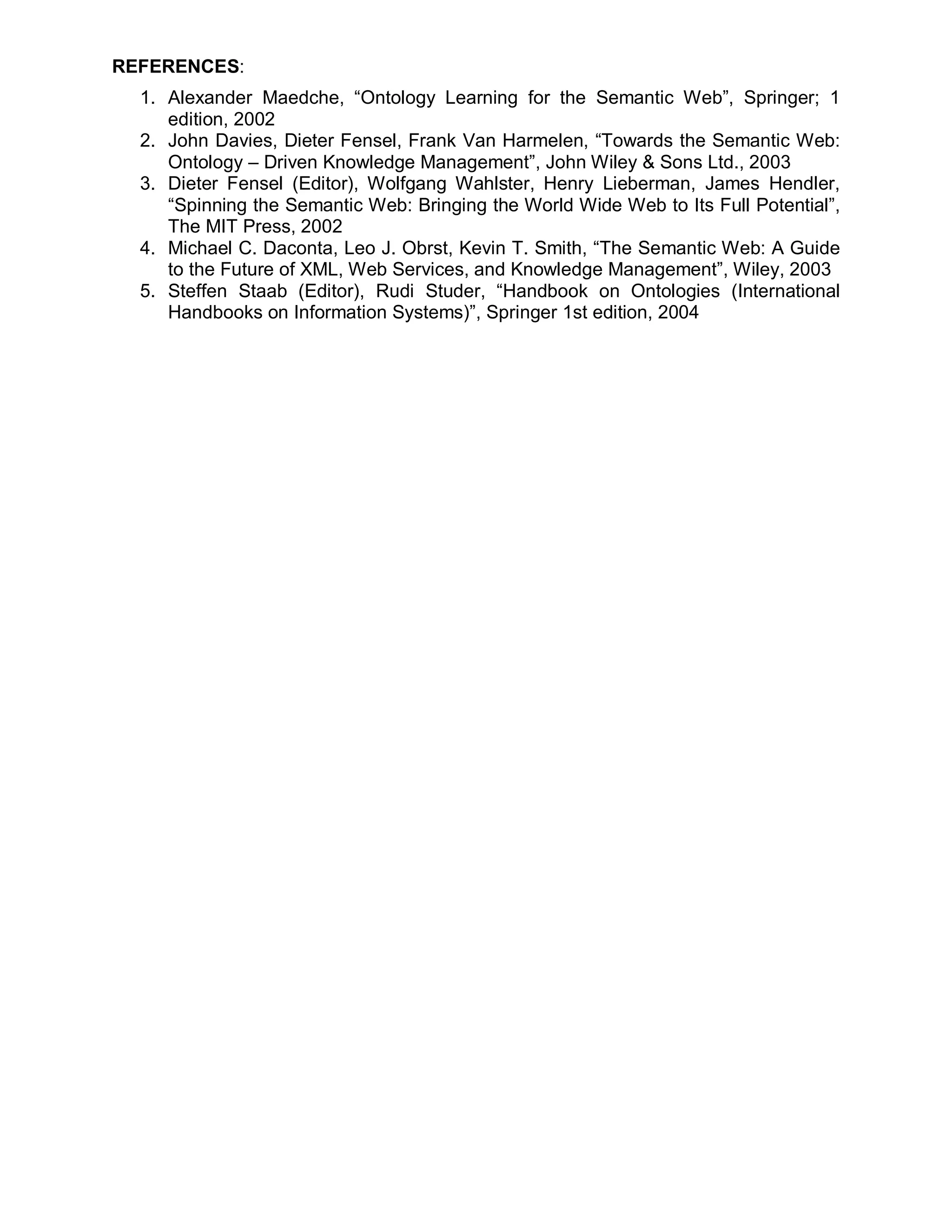 REFERENCES:
  1. Alexander Maedche, “Ontology Learning for the Semantic Web”, Springer; 1
     edition, 2002
  2. John Davies, Dieter Fensel, Frank Van Harmelen, “Towards the Semantic Web:
     Ontology – Driven Knowledge Management”, John Wiley & Sons Ltd., 2003
  3. Dieter Fensel (Editor), Wolfgang Wahlster, Henry Lieberman, James Hendler,
     “Spinning the Semantic Web: Bringing the World Wide Web to Its Full Potential”,
     The MIT Press, 2002
  4. Michael C. Daconta, Leo J. Obrst, Kevin T. Smith, “The Semantic Web: A Guide
     to the Future of XML, Web Services, and Knowledge Management”, Wiley, 2003
  5. Steffen Staab (Editor), Rudi Studer, “Handbook on Ontologies (International
     Handbooks on Information Systems)”, Springer 1st edition, 2004
 
