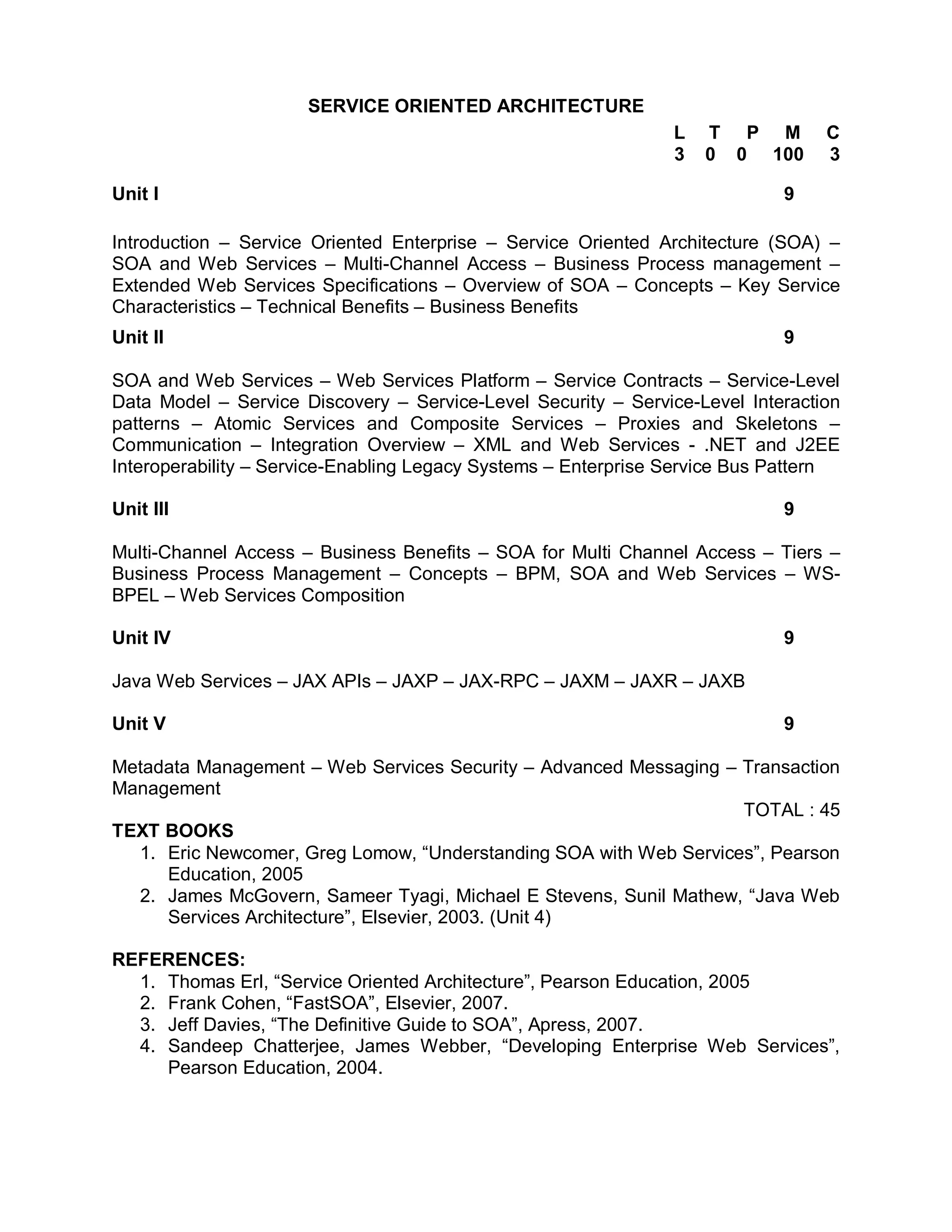 SERVICE ORIENTED ARCHITECTURE
                                                                L   T P M        C
                                                                3   0 0 100      3

Unit I                                                                      9

Introduction – Service Oriented Enterprise – Service Oriented Architecture (SOA) –
SOA and Web Services – Multi-Channel Access – Business Process management –
Extended Web Services Specifications – Overview of SOA – Concepts – Key Service
Characteristics – Technical Benefits – Business Benefits
Unit II                                                                     9

SOA and Web Services – Web Services Platform – Service Contracts – Service-Level
Data Model – Service Discovery – Service-Level Security – Service-Level Interaction
patterns – Atomic Services and Composite Services – Proxies and Skeletons –
Communication – Integration Overview – XML and Web Services - .NET and J2EE
Interoperability – Service-Enabling Legacy Systems – Enterprise Service Bus Pattern

Unit III                                                                    9

Multi-Channel Access – Business Benefits – SOA for Multi Channel Access – Tiers –
Business Process Management – Concepts – BPM, SOA and Web Services – WS-
BPEL – Web Services Composition

Unit IV                                                                     9

Java Web Services – JAX APIs – JAXP – JAX-RPC – JAXM – JAXR – JAXB

Unit V                                                                      9

Metadata Management – Web Services Security – Advanced Messaging – Transaction
Management
                                                                   TOTAL : 45
TEXT BOOKS
  1. Eric Newcomer, Greg Lomow, “Understanding SOA with Web Services”, Pearson
     Education, 2005
  2. James McGovern, Sameer Tyagi, Michael E Stevens, Sunil Mathew, “Java Web
     Services Architecture”, Elsevier, 2003. (Unit 4)

REFERENCES:
  1. Thomas Erl, “Service Oriented Architecture”, Pearson Education, 2005
  2. Frank Cohen, “FastSOA”, Elsevier, 2007.
  3. Jeff Davies, “The Definitive Guide to SOA”, Apress, 2007.
  4. Sandeep Chatterjee, James Webber, “Developing Enterprise Web Services”,
     Pearson Education, 2004.
 
