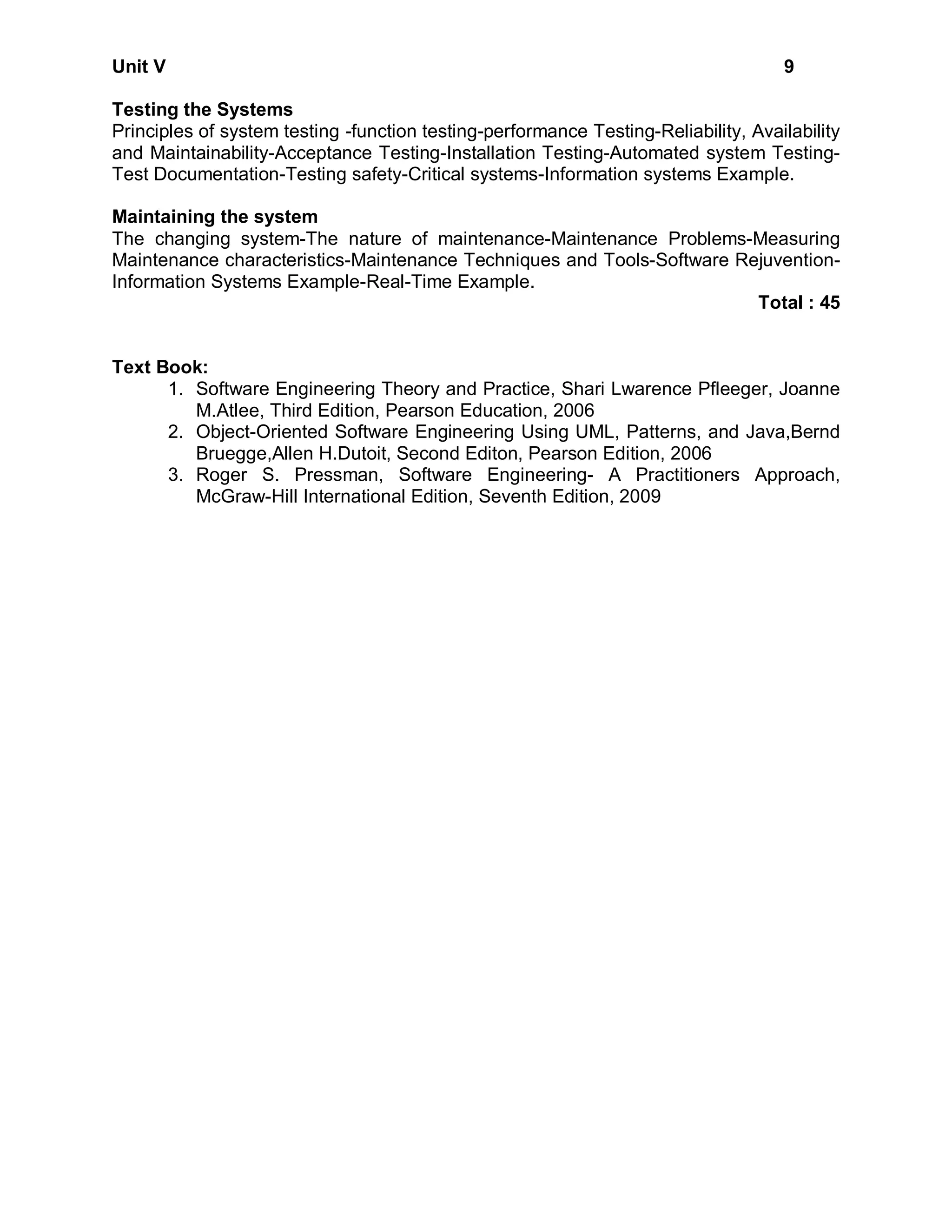 Unit V                                                                              9

Testing the Systems
Principles of system testing -function testing-performance Testing-Reliability, Availability
and Maintainability-Acceptance Testing-Installation Testing-Automated system Testing-
Test Documentation-Testing safety-Critical systems-Information systems Example.

Maintaining the system
The changing system-The nature of maintenance-Maintenance Problems-Measuring
Maintenance characteristics-Maintenance Techniques and Tools-Software Rejuvention-
Information Systems Example-Real-Time Example.
                                                                        Total : 45


Text Book:
      1. Software Engineering Theory and Practice, Shari Lwarence Pfleeger, Joanne
         M.Atlee, Third Edition, Pearson Education, 2006
      2. Object-Oriented Software Engineering Using UML, Patterns, and Java,Bernd
         Bruegge,Allen H.Dutoit, Second Editon, Pearson Edition, 2006
      3. Roger S. Pressman, Software Engineering- A Practitioners Approach,
         McGraw-Hill International Edition, Seventh Edition, 2009
 