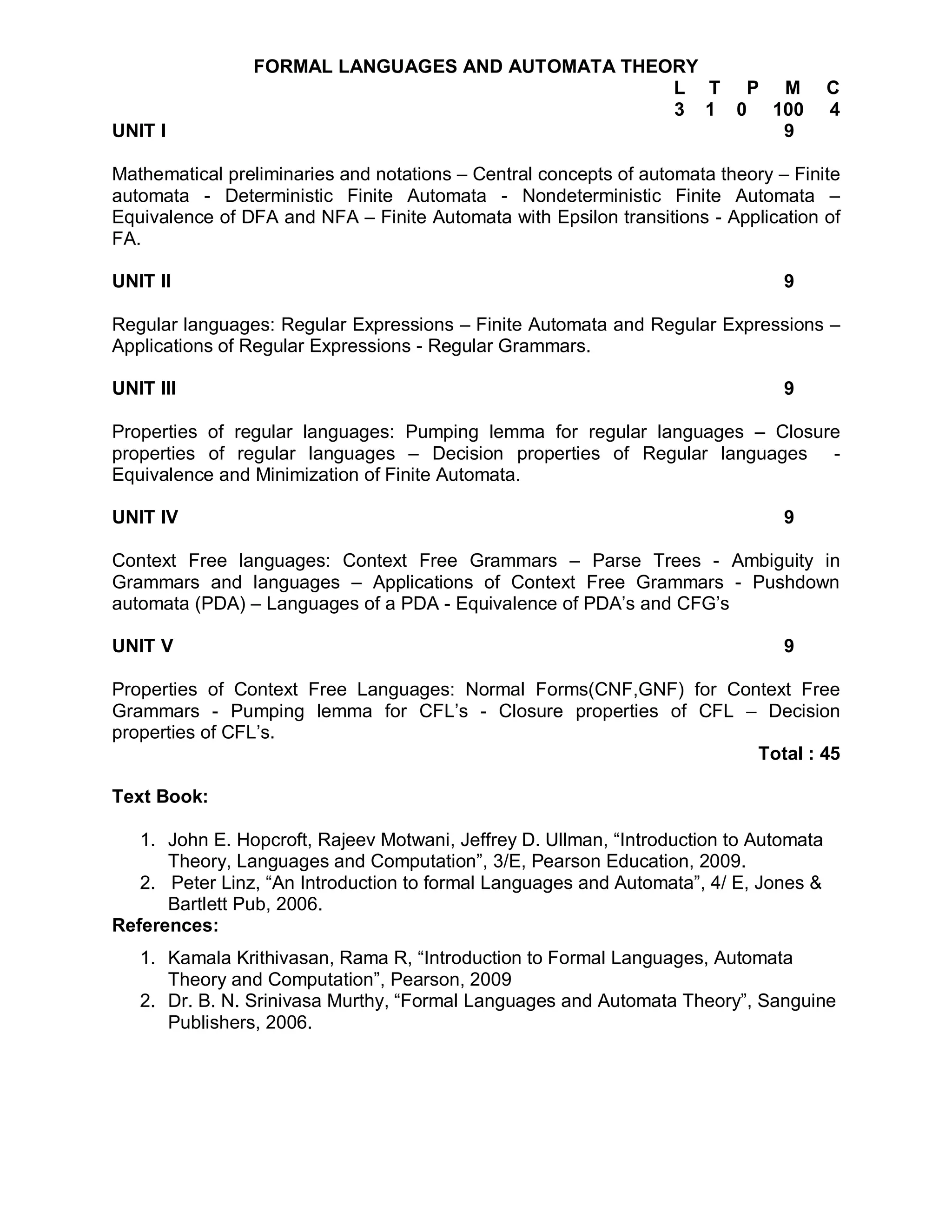 FORMAL LANGUAGES AND AUTOMATA THEORY
                                                  L T P M                              C
                                                  3 1 0 100                            4
UNIT I                                                   9

Mathematical preliminaries and notations – Central concepts of automata theory – Finite
automata - Deterministic Finite Automata - Nondeterministic Finite Automata –
Equivalence of DFA and NFA – Finite Automata with Epsilon transitions - Application of
FA.

UNIT II                                                                         9

Regular languages: Regular Expressions – Finite Automata and Regular Expressions –
Applications of Regular Expressions - Regular Grammars.

UNIT III                                                                        9

Properties of regular languages: Pumping lemma for regular languages – Closure
properties of regular languages – Decision properties of Regular languages -
Equivalence and Minimization of Finite Automata.

UNIT IV                                                                         9

Context Free languages: Context Free Grammars – Parse Trees - Ambiguity in
Grammars and languages – Applications of Context Free Grammars - Pushdown
automata (PDA) – Languages of a PDA - Equivalence of PDA’s and CFG’s

UNIT V                                                                          9

Properties of Context Free Languages: Normal Forms(CNF,GNF) for Context Free
Grammars - Pumping lemma for CFL’s - Closure properties of CFL – Decision
properties of CFL’s.
                                                                   Total : 45

Text Book:

   1. John E. Hopcroft, Rajeev Motwani, Jeffrey D. Ullman, “Introduction to Automata
      Theory, Languages and Computation”, 3/E, Pearson Education, 2009.
   2. Peter Linz, “An Introduction to formal Languages and Automata”, 4/ E, Jones &
      Bartlett Pub, 2006.
References:
   1. Kamala Krithivasan, Rama R, “Introduction to Formal Languages, Automata
      Theory and Computation”, Pearson, 2009
   2. Dr. B. N. Srinivasa Murthy, “Formal Languages and Automata Theory”, Sanguine
      Publishers, 2006.
 
