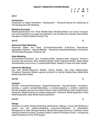 OBJECT ORIENTED SYSTEM DESIGN
                                                                   L T P M            C
                                                                   3 0 0 100          3

Unit I                                                                           9

Introduction
Introduction to Object Orientation - Development - Themes-Evidence for Usefulness of
OO Development-OO Modeling

Modeling Concepts
Modeling-Abstraction-The Three Models-Class Modeling-Object and Class Concepts-
Link and Association Concepts-Generalization and Inheritance-A Sample Class Model-
Navigation of Class Models-Practical Tips

Unit II                                                                          9

Advanced Class Modeling
Advanced Object and Class Concepts-Association Ends-N-ary Assocations-
Aggregation-Abstract Classes-Multiple Inheritance-metadata-Reification-Constraints-
Derived Data-Packages- Practical Tips

State Modeling
Events-states-Transitions and Conditions-State diagrams-state diagrams behavior-
practical tips-Advanced state Modeling-Nested State Diagrams-Nested States-Signal
Generalization-concurrency- A sample state Model- Relation of class and state models

Interaction Modeling
Use case Models-Sequence Models- Activity Models- Use Case Relationships-
Procedural Sequence Models- special constructs for Activity Models-Class Model-State
Model-Interaction Model

Unit III                                                                         9

Analysis
Process Overview-Development stages-Development Lifecycle-System conception-
devising a system concept-Elaborating a concept-preparing a problem statement-
Domain analysis-overview of analysis-Domain class model-Domain state model-Domain
Interaction Model-Iterating the analysis-Application Interaction Model-Application Class
Model-Application state Model-Adding operations

Unit IV                                                                          9

Design
Overview of system Design-Estimating performance- Making a reuse plan-Breaking a
system into sub systems-identifying concurrency-Allocation of subsystems-
Management of Data Storage-Handling Global Resources-Choosing a software control
strategy-handling boundary conditions-setting Trade-off Priorities-common architectural
styles-Architecture of the ATM System
 