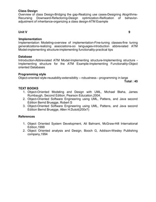 Class Design
Overview of class Design-Bridging the gap-Realizing use cases-Designing Alogrithms-
Recursing Downward-Refactoring-Design optimization-Reification of behavior-
adjustment of inheritance-organizing a class design-ATM Example


Unit V                                                                             9

Implementation
Implementation Modeling-overview of implementation-Fine-tuning classes-fine tuning
generalizations-realizing associations-oo languages-introduction abbreviated ATM
Model-implementing structure-implementing functionality-practical tips

Database
Introduction-Abbreviated ATM Model-Implementing structure-Implementing structure -
Implementing structure for the ATM Example-Implementing Functionality-Object
oriented Databases

Programming style
Object-oriented style-reusability-extensibility – robustness - programming in large
                                                                                 Total : 45

TEXT BOOKS
  1. Object-Oriented Modeling and Design with UML, Michael Blaha, James
     Rumbaugh, Second Edition, Pearson Education,2004.
  2. Object-Oriented Software Engineering using UML, Pattens, and Java second
     Edition Bernd Bruegge, Robert S
  3. Object-Oriented Software Engineering using UML, Pattens, and Java second
     Edition Bernd Bruegge, Allen H.Dutoit(200x?)

References

   1. Object Oriented System Development, Ali Bahrami, McGraw-Hill International
      Edition,1999
   2. Object Oriented analysis and Design, Booch G, Addison-Wesley Publishing
      company,1994
 