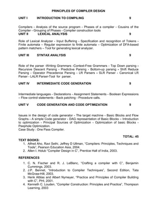 PRINCIPLES OF COMPILER DESIGN

UNIT I       INTRODUCTION TO COMPILING                                         9

Compilers - Analysis of the source program - Phases of a compiler - Cousins of the
Compiler - Grouping of Phases - Compiler construction tools
UNIT II      LEXICAL ANALYSIS                                              9

Role of Lexical Analyzer - Input Buffering - Specification and recognition of Tokens -
Finite automata – Regular expression to finite automata – Optimization of DFA-based
pattern matchers – Tool for generating lexical analyzer.

UNIT III     SYNTAX ANALYSIS                                                   9


Role of the parser -Writing Grammars -Context-Free Grammars - Top Down parsing -
Recursive Descent Parsing - Predictive Parsing - Bottom-up parsing - Shift Reduce
Parsing - Operator Precedence Parsing - LR Parsers - SLR Parser - Canonical LR
Parser - LALR Parser-Tool for parser.

UNIT IV      INTERMEDIATE CODE GENERATION                                      9


Intermediate languages - Declarations - Assignment Statements - Boolean Expressions
– Flow control statements - Back patching - Procedure calls.

UNIT V       CODE GENERATION AND CODE OPTIMIZATION                             9


Issues in the design of code generator - The target machine - Basic Blocks and Flow
Graphs - A simple Code generator - DAG representation of Basic Blocks – Introduction
to optimization - Principal Sources of Optimization - Optimization of basic Blocks -
Peephole Optimization.
Case Study : One Pass Compiler.

                                                                           TOTAL: 45
TEXT BOOKS:
  1. Alfred Aho, Ravi Sethi, Jeffrey D Ullman, “Compilers: Principles, Techniques and
     Tools”, Pearson Education Asia, 2004.
  2. Allen I. Holub “Compiler Design in C”, Prentice Hall of India, 2003.

REFERENCES
   1. C. N. Fischer and R. J. LeBlanc, “Crafting a compiler with C”, Benjamin
      Cummings, 2003.
   2. J.P. Bennet, “Introduction to Compiler Techniques”, Second Edition, Tata
      McGraw-Hill, 2003.
   3. Henk Alblas and Albert Nymeyer, “Practice and Principles of Compiler Building
      with C”, PHI, 2001.
   4. Kenneth C. Louden, “Compiler Construction: Principles and Practice”, Thompson
      Learning, 2003
 