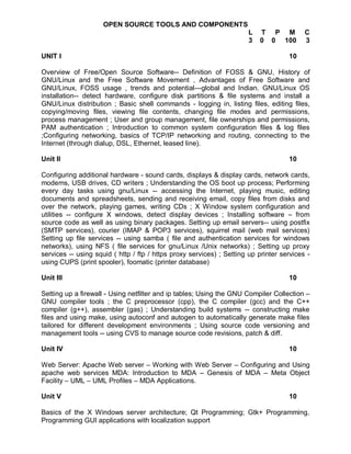 OPEN SOURCE TOOLS AND COMPONENTS
                                                                      L   T P M           C
                                                                      3   0 0 100         3

UNIT I                                                                              10

Overview of Free/Open Source Software-- Definition of FOSS & GNU, History of
GNU/Linux and the Free Software Movement , Advantages of Free Software and
GNU/Linux, FOSS usage , trends and potential—global and Indian. GNU/Linux OS
installation-- detect hardware, configure disk partitions & file systems and install a
GNU/Linux distribution ; Basic shell commands - logging in, listing files, editing files,
copying/moving files, viewing file contents, changing file modes and permissions,
process management ; User and group management, file ownerships and permissions,
PAM authentication ; Introduction to common system configuration files & log files
;Configuring networking, basics of TCP/IP networking and routing, connecting to the
Internet (through dialup, DSL, Ethernet, leased line).

Unit II                                                                             10

Configuring additional hardware - sound cards, displays & display cards, network cards,
modems, USB drives, CD writers ; Understanding the OS boot up process; Performing
every day tasks using gnu/Linux -- accessing the Internet, playing music, editing
documents and spreadsheets, sending and receiving email, copy files from disks and
over the network, playing games, writing CDs ; X Window system configuration and
utilities -- configure X windows, detect display devices ; Installing software – from
source code as well as using binary packages. Setting up email servers-- using postfix
(SMTP services), courier (IMAP & POP3 services), squirrel mail (web mail services)
Setting up file services -- using samba ( file and authentication services for windows
networks), using NFS ( file services for gnu/Linux /Unix networks) ; Setting up proxy
services -- using squid ( http / ftp / https proxy services) ; Setting up printer services -
using CUPS (print spooler), foomatic (printer database)

Unit III                                                                            10

Setting up a firewall - Using netfilter and ip tables; Using the GNU Compiler Collection –
GNU compiler tools ; the C preprocessor (cpp), the C compiler (gcc) and the C++
compiler (g++), assembler (gas) ; Understanding build systems -- constructing make
files and using make, using autoconf and autogen to automatically generate make files
tailored for different development environments ; Using source code versioning and
management tools -- using CVS to manage source code revisions, patch & diff.

Unit IV                                                                             10

Web Server: Apache Web server – Working with Web Server – Configuring and Using
apache web services MDA: Introduction to MDA – Genesis of MDA – Meta Object
Facility – UML – UML Profiles – MDA Applications.

Unit V                                                                              10

Basics of the X Windows server architecture; Qt Programming; Gtk+ Programming,
Programming GUI applications with localization support
 