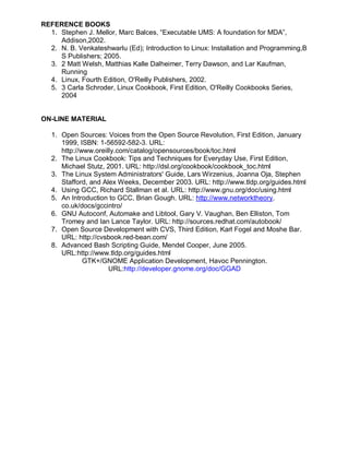 REFERENCE BOOKS
  1. Stephen J. Mellor, Marc Balces, “Executable UMS: A foundation for MDA”,
     Addison,2002.
  2. N. B. Venkateshwarlu (Ed); Introduction to Linux: Installation and Programming,B
     S Publishers; 2005.
  3. 2 Matt Welsh, Matthias Kalle Dalheimer, Terry Dawson, and Lar Kaufman,
     Running
  4. Linux, Fourth Edition, O'Reilly Publishers, 2002.
  5. 3 Carla Schroder, Linux Cookbook, First Edition, O'Reilly Cookbooks Series,
     2004


ON-LINE MATERIAL

   1. Open Sources: Voices from the Open Source Revolution, First Edition, January
      1999, ISBN: 1-56592-582-3. URL:
      http://www.oreilly.com/catalog/opensources/book/toc.html
   2. The Linux Cookbook: Tips and Techniques for Everyday Use, First Edition,
      Michael Stutz, 2001. URL: http://dsl.org/cookbook/cookbook_toc.html
   3. The Linux System Administrators' Guide, Lars Wirzenius, Joanna Oja, Stephen
      Stafford, and Alex Weeks, December 2003. URL: http://www.tldp.org/guides.html
   4. Using GCC, Richard Stallman et al. URL: http://www.gnu.org/doc/using.html
   5. An Introduction to GCC, Brian Gough. URL: http://www.networktheory.
      co.uk/docs/gccintro/
   6. GNU Autoconf, Automake and Libtool, Gary V. Vaughan, Ben Elliston, Tom
      Tromey and Ian Lance Taylor. URL: http://sources.redhat.com/autobook/
   7. Open Source Development with CVS, Third Edition, Karl Fogel and Moshe Bar.
      URL: http://cvsbook.red-bean.com/
   8. Advanced Bash Scripting Guide, Mendel Cooper, June 2005.
      URL:http://www.tldp.org/guides.html
              GTK+/GNOME Application Development, Havoc Pennington.
                      URL:http://developer.gnome.org/doc/GGAD
 