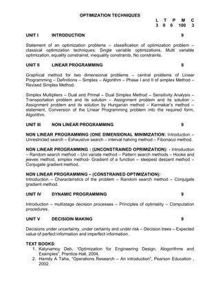OPTIMIZATION TECHNIQUES
                                                                   L   T P M         C
                                                                   3   0 0 100       3

UNIT I       INTRODUCTION                                                       9

Statement of an optimization problems – classification of optimization problem –
classical optimization techniques; Single variable optimizations, Multi variable
optimization, equality constrainst, inequality constraints, No constraints.

UNIT II      LINEAR PROGRAMMING                                                 9

Graphical method for two dimensional problems – central problems of Linear
Programming – Definitions – Simples – Algorithm – Phase I and II of simplex Method –
Revised Simplex Method.

Simplex Multipliers – Dual and Primal – Dual Simplex Method – Sensitivity Analysis –
Transportation problem and its solution – Assignment problem and its solution –
Assignment problem and its solution by Hungarian method – Karmakar’s method –
statement, Conversion of the Linear Programming problem into the required form,
Algorithm.

UNIT III     NON LINEAR PROGRAMMING                                             9

NON LINEAR PROGRAMMING (ONE DIMENSIONAL MINIMIZATION: Introduction –
Unrestricted search – Exhaustive search – interval halving method – Fibonacci method.

NON LINEAR PROGRAMMING : (UNCONSTRAINED OPRIMIZATION): - Introduction
– Random search method – Uni variate method – Pattern search methods – Hooke and
jeeves method, simplex method- Gradient of a function – steepest descent method –
Conjugate gradient method.

NON LINEAR PROGRAMMING – (CONSTRAINED OPTIMIZATION):
Introduction – Characteristics of the problem – Random search method – Conjugate
gradient method.

UNIT IV      DYNAMIC PROGRAMMING                                                9

Introduction – multistage decision processes – Principles of optimality – Computation
procedures.

UNIT V       DECISIOIN MAKING                                                   9

Decisions under uncertainty, under certainty and under risk – Decision trees – Expected
value of perfect information and imperfect information.

TEXT BOOKS:
  1. Kalynamoy Deb, “Optimization for Engineering Design, Alogorithms and
     Examples”, Prentice Hall, 2004.
  2. Hamdy A Taha, “Operations Research – An introduction”, Pearson Education ,
     2002.
 