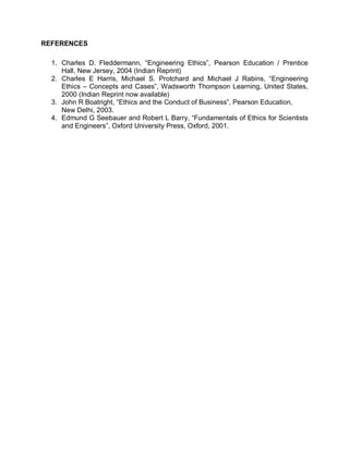 REFERENCES

  1. Charles D. Fleddermann, “Engineering Ethics”, Pearson Education / Prentice
     Hall, New Jersey, 2004 (Indian Reprint)
  2. Charles E Harris, Michael S. Protchard and Michael J Rabins, “Engineering
     Ethics – Concepts and Cases”, Wadsworth Thompson Learning, United States,
     2000 (Indian Reprint now available)
  3. John R Boatright, “Ethics and the Conduct of Business”, Pearson Education,
     New Delhi, 2003.
  4. Edmund G Seebauer and Robert L Barry, “Fundamentals of Ethics for Scientists
     and Engineers”, Oxford University Press, Oxford, 2001.
 