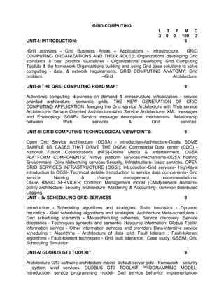 GRID COMPUTING
                                                                   L   T P M          C
                                                                   3   0 0 100        3
UNIT-I: INTRODUCTION:                                                       9

 Grid activities - Grid Business Areas – Applications - Infrastructure.          GRID
COMPUTING ORGANIZATIONS AND THEIR ROLES: Organizations developing Grid
standards & best practice Guidelines - Organizations developing Grid Computing
Toolkits & the framework Organizations building and using Grid base solutions to solve
computing - data, & network requirements. GRID COMPUTING ANATOMY: Grid
problem                              –Grid                               Architecture.

UNIT-II THE GRID COMPUTING ROAD MAP:                                             9

Autonomic computing -Business on demand & infrastructure virtualization - service
oriented architecture- semantic grids. THE NEW GENERATION OF GRID
COMPUTING APPLICATION: Merging the Grid service Architecture with Web service
Architecture- Service Oriented Architecture-Web Service Architecture- XML messages
and Enveloping- SOAP- Service message description mechanism- Relationship
between            Web           services         &           Grid         services.

UNIT-III GRID COMPUTING TECHNOLOGICAL VIEWPOINTS:                                9

Open Grid Service Architecture (OGSA) - Introduction-Architecture-Goals: SOME
SAMPLE US CASES THAT DRIVE THE OGSA: Commercial Data center (CDC) -
National Fusion Collaborations (NFS)-Online Media & entertainment. OGSA
PLATFORM COMPONENTS: Native platform services-mechanisms-OGSA hosting
Environment- Core Networking services-Security, Infrastructure- basic services. OPEN
GRID SERVICES INFRASTRUCTURE (OGSI): Introduction-Grid services- High-level
introduction to OGSI- Technical details- Introduction to service data components- Grid
service:       Naming        &        change       management        recommendations.
OGSA BASIC SERVICES: Common Management model (CMM)-service domains-
policy architecture- security architecture- Mastering & Accounting- common distributed
Logging.
UNIT – IV SCHEDULING GRID SERVICES                                              9

Introduction - Scheduling algorithms and strategies: Static heuristics - Dynamic
heuristics - Grid scheduling algorithms and strategies. Architecture:Meta-schedulers -
Grid scheduling scenarios - Metascheduling schemes, Service discovery :Service
directories - Techniques syntactic and semantic. Resource information: Globus Toolkit
information service - Other information services and providers Data-intensive service
scheduling : Algorithms - Architecture of data grid. Fault tolerant : Fault-tolerant
algorithms - Fault-tolerant techniques - Grid fault tolerance. Case study: GSSIM: Grid
Scheduling Simulator

UNIT-V GLOBUS GT3 TOOLKIT                                                        9

Architecture-GT3 software architecture model- default server side - framework - security
- system level services. GLOBUS GT3 TOOLKIT PROGRAMMING MODEL:
Introduction- service programming model- Grid service behavior implementation-
 