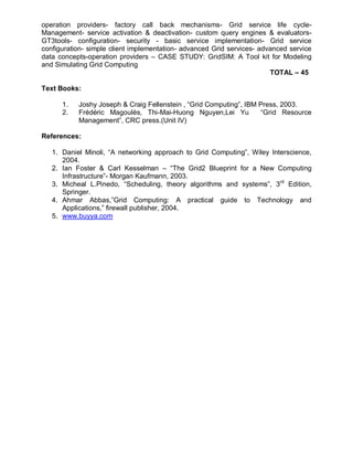 operation providers- factory call back mechanisms- Grid service life cycle-
Management- service activation & deactivation- custom query engines & evaluators-
GT3tools- configuration- security - basic service implementation- Grid service
configuration- simple client implementation- advanced Grid services- advanced service
data concepts-operation providers – CASE STUDY: GridSIM: A Tool kit for Modeling
and Simulating Grid Computing
                                                                        TOTAL – 45

Text Books:

      1.   Joshy Joseph & Craig Fellenstein , “Grid Computing”, IBM Press, 2003.
      2.   Frédéric Magoulès, Thi-Mai-Huong Nguyen,Lei Yu           “Grid Resource
           Management”, CRC press.(Unit IV)

References:

   1. Daniel Minoli, “A networking approach to Grid Computing”, Wiley Interscience,
      2004.
   2. Ian Foster & Carl Kesselman – “The Grid2 Blueprint for a New Computing
      Infrastructure”- Morgan Kaufmann, 2003.
   3. Micheal L.Pinedo, “Scheduling, theory algorithms and systems”, 3rd Edition,
      Springer.
   4. Ahmar Abbas,”Grid Computing: A practical guide to Technology and
      Applications,” firewall publisher, 2004.
   5. www.buyya.com
 