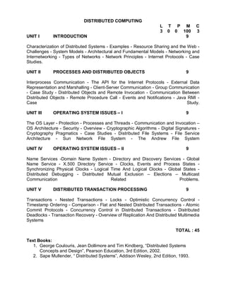 DISTRIBUTED COMPUTING
                                                                   L   T P M         C
                                                                   3   0 0 100       3
UNIT I       INTRODUCTION                                                   9

Characterization of Distributed Systems - Examples - Resource Sharing and the Web -
Challenges - System Models - Architectural and Fundamental Models - Networking and
Internetworking - Types of Networks - Network Principles - Internet Protocols - Case
Studies.

UNIT II      PROCESSES AND DISTRIBUTED OBJECTS                                  9

Interprocess Communication - The API for the Internet Protocols - External Data
Representation and Marshalling - Client-Server Communication - Group Communication
- Case Study - Distributed Objects and Remote Invocation - Communication Between
Distributed Objects - Remote Procedure Call - Events and Notifications - Java RMI -
Case                                                                         Study.

UNIT III     OPERATING SYSTEM ISSUES – I                                        9

The OS Layer - Protection - Processes and Threads - Communication and Invocation –
OS Architecture - Security - Overview - Cryptographic Algorithms - Digital Signatures -
Cryptography Pragmatics - Case Studies - Distributed File Systems - File Service
Architecture - Sun Network File System - The Andrew File System

UNIT IV      OPERATING SYSTEM ISSUES – II                                       9

Name Services -Domain Name System - Directory and Discovery Services - Global
Name Service - X.500 Directory Service - Clocks, Events and Process States -
Synchronizing Physical Clocks - Logical Time And Logical Clocks - Global States -
Distributed Debugging - Distributed Mutual Exclusion – Elections – Multicast
Communication                           Related                        Problems.

UNIT V       DISTRIBUTED TRANSACTION PROCESSING                                 9

Transactions - Nested Transactions - Locks - Optimistic Concurrency Control -
Timestamp Ordering - Comparison - Flat and Nested Distributed Transactions - Atomic
Commit Protocols - Concurrency Control in Distributed Transactions - Distributed
Deadlocks - Transaction Recovery - Overview of Replication And Distributed Multimedia
Systems

                                                                           TOTAL : 45

Text Books:
   1. George Coulouris, Jean Dollimore and Tim Kindberg, “Distributed Systems
      Concepts and Design”, Pearson Education, 3rd Edition, 2002.
   2. Sape Mullender, “ Distributed Systems”, Addison Wesley, 2nd Edition, 1993.
 