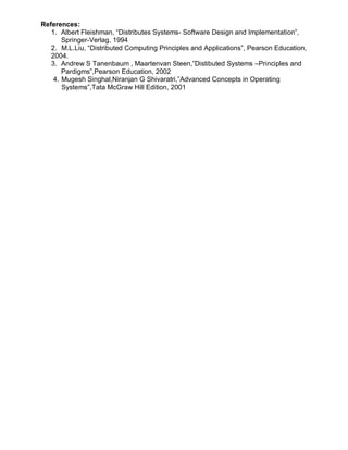 References:
   1. Albert Fleishman, “Distributes Systems- Software Design and Implementation”,
       Springer-Verlag, 1994
   2. M.L.Liu, “Distributed Computing Principles and Applications”, Pearson Education,
   2004.
   3. Andrew S Tanenbaum , Maartenvan Steen,”Distibuted Systems –Principles and
       Pardigms”,Pearson Education, 2002
    4. Mugesh Singhal,Niranjan G Shivaratri,”Advanced Concepts in Operating
       Systems”,Tata McGraw Hill Edition, 2001
 