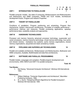 PARALLEL PROCESSING
                                                                   L T P M           C
                                                                   3 0 0 100         3
UNIT I       INTRODUCTION TO PARALLELISM                                  7

Parallel computer models - the state of computing, Multiprocessors and Multicomputers
and Multivectors and SIMD computers, PRAM and VLSI models, Architectural
development tracks. Program and network Properties

UNIT II      THEORY OF PARALLELISM                                              8

Conditions of parallelism, Program partitioning and scheduling, Program flow
mechanisms, System interconnect architectures. Principles of scalable performance -
performance matrices and measures, Parallel processing applications, speedup
performance laws, scalability analysis and approaches.

UNIT III     HARDWARE TECHNOLOGIES                                              10

Processor and memory hierarchy advanced processor technology, superscalar and
vector processors, memory hierarchy technology, virtual memory technology, bus cache
and shared memory - backplane bus systems, cache memory organisations, shared
memory organisations, sequential and weak consistency models.

UNIT IV      PIPELINING AND SUPERSCLAR TECHNOLOGIES                             10

Parallel and scalable architectures, Multiprocessor and Multicomputers, Multivector and
SIMD computers, Scalable, Multithreaded and data flow architectures.

UNIT V       SOFTWARE AND PARALLEL PROGRAMMING                                  10

Parallel models, Languages and compilers, Parallel program development and
environments, UNIX, MACH and OSF/1 for parallel computers.
                                                                             Total: 45

Text Books:
      1.  Kai Hwang, "Advanced Computer Architecture", McGraw Hill International,
          1993.

References:
      1.  William Stallings, "Computer Organization and Architecture", Macmillan
          Publishing Company, 1990.
      2.  M. J. Quinn, "Designing Efficient Algorithms for Parallel Computers",
          McGraw Hill International, 1994.
 
