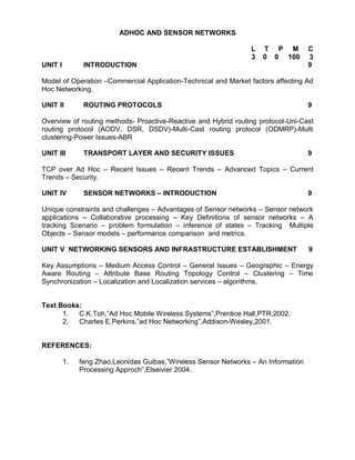 ADHOC AND SENSOR NETWORKS

                                                                  L   T P M          C
                                                                  3   0 0 100        3
UNIT I         INTRODUCTION                                                          9

Model of Operation –Commercial Application-Technical and Market factors affecting Ad
Hoc Networking.

UNIT II        ROUTING PROTOCOLS                                                     9

Overview of routing methods- Proactive-Reactive and Hybrid routing protocol-Uni-Cast
routing protocol (AODV, DSR, DSDV)-Multi-Cast routing protocol (ODMRP)-Multi
clustering-Power Issues-ABR

UNIT III       TRANSPORT LAYER AND SECURITY ISSUES                                   9

TCP over Ad Hoc – Recent Issues – Recent Trends – Advanced Topics – Current
Trends – Security.

UNIT IV        SENSOR NETWORKS – INTRODUCTION                                        9

Unique constraints and challenges – Advantages of Sensor networks – Sensor network
applications – Collaborative processing – Key Definitions of sensor networks – A
tracking Scenario – problem formulation – inference of states – Tracking Multiple
Objects – Sensor models – performance comparison and metrics.

UNIT V NETWORKING SENSORS AND INFRASTRUCTURE ESTABLISHMENT                           9

Key Assumptions – Medium Access Control – General Issues – Geographic – Energy
Aware Routing – Attribute Base Routing Topology Control – Clustering – Time
Synchronization – Localization and Localization services – algorithms.


Text Books:
      1.  C.K.Toh,”Ad Hoc Mobile Wireless Systems”,Prentice Hall,PTR,2002.
      2.  Charles E.Perkins,”ad Hoc Networking”,Addison-Wesley,2001.


REFERENCES:

         1.   feng Zhao,Leonidas Guibas,”Wireless Sensor Networks – An Information
              Processing Approch”,Elseivier 2004.
 