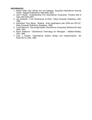 REFERENCES:
  1. Robert Orfali, Dan Harkey and Jeri Edwards, “Essential Client/Server Survival
     Guide”, Galgotia Publications, New Delhi, 2001.
  2. Joel P Kaster, “Understanding Thin Client/Server Computing”, Prentice Hall of
     India, New Delhi,2001.
  3. Jein Edwards, “3 tier Client/server at Work”, Wiley Computer Publishing, USA,
     1999.
  4. Ashhofaiol Tomy Martin, “Building N-tier Applications with COM and VB 6.0”,
     Wiley Computer Publishing, Singapore, 1999.
  5. Travis Derive D, “Second-generation Client/Server Computing” McGraw Hill, New
     Delhi, 1997.
  6. Karen Watterson, “Client/Server Technology for “Managers “ Addition-Wesley,
     USA, 1996.
  7. Larry J Vaughn, “Client/Server System Design and implementation”, Mc
     Graw Hill inc, USA, 1995.
 