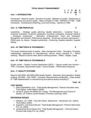 TOTAL QUALITY MANAGEMENT
                                                                        L   T P M           C
                                                                        3   0 0 100         3
Unit – I. INTRODUCTION                                                            9

Introduction - Need for quality - Evolution of quality - Definition of quality - Dimensions of
manufacturing and service quality - Basic concepts of TQM - Definition of TQM – TQM
Framework - Contributions of Deming, Juran and Crosby – Barriers to TQM.

Unit – II. TQM PRINCIPLES                                                              9

Leadership – Strategic quality planning, Quality statements - Customer focus –
Customer orientation, Customer satisfaction, Customer complaints, Customer retention
- Employee involvement – Motivation, Empowerment, Team and Teamwork,
Recognition and Reward, Performance appraisal - Continuous process improvement –
PDSA cycle, 5s, Kaizen - Supplier partnership – Partnering, Supplier selection, Supplier
Rating.

Unit – III. TQM TOOLS & TECHNIQUES I                                                  9

The seven traditional tools of quality – New management tools – Six-sigma: Concepts,
methodology, applications to manufacturing, service sector including IT – Bench
marking – Reason to bench mark, Bench marking process – FMEA – Stages, Types.

Unit – IV TQM TOOLS & TECHNIQUES II                                                    9

Quality circles – Quality Function Deployment (QFD) – Taguchi quality loss function –
TPM – Concepts, improvement needs – Cost of Quality – Performance measures.

Unit – V QUALITY SYSTEMS                                                               9

Need for ISO 9000- ISO 9000-2000 Quality System – Elements, Documentation, Quality
auditing- QS 9000 – ISO 14000 – Concepts, Requirements and Benefits – Case studies
of TQM implementation in manufacturing and service sectors including IT.
                                                                                   Total : 45
TEXT BOOKS
  1. Dale H.Besterfiled, et at., “Total Quality Management”, Pearson Education Asia,
     Third Edition, Indian Reprint (2006).
  2. James R. Evans and William M. Lindsay, “The Management and Control of
     Quality”, (6th Edition), South-Western (Thomson Learning), 2005.

REFERENCE BOOKS
   1. Oakland, J.S. “TQM – Text with Cases”, Butterworth – Heinemann Ltd., Oxford,
      Third Edition (2003).
   2. Suganthi,L and Anand Samuel, “Total Quality Management”, Prentice Hall (India)
      Pvt. Ltd. (2006)
   3. Janakiraman,B and Gopal, R.K, “Total Quality Management – Text and Cases”,
      Prentice Hall (India) Pvt. Ltd. (2006)
 