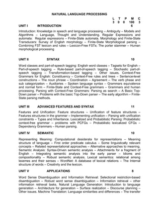 NATURAL LANGUAGE PROCESSING
                                                                    L   T P M          C
                                                                    3   0 0 100        3
UNIT I       INTRODUCTION                                                    6
Introduction: Knowledge in speech and language processing – Ambiguity – Models and
Algorithms – Language, Thought and Understanding. Regular Expressions and
automata: Regular expressions – Finite-State automata. Morphology and Finite-State
Transducers: Survey of English morphology – Finite-State Morphological parsing –
Combining FST lexicon and rules – Lexicon-Free FSTs: The porter stammer – Human
morphological processing


UNIT II             SYNTAX                                                        10

Word classes and part-of-speech tagging: English word classes – Tagsets for English –
Part-of-speech tagging – Rule-based part-of-speech tagging – Stochastic part-of-
speech tagging – Transformation-based tagging – Other issues. Context-Free
Grammars for English: Constituency – Context-Free rules and trees – Sentence-level
constructions – The noun phrase – Coordination – Agreement – The verb phase and
sub categorization – Auxiliaries – Spoken language syntax – Grammars equivalence
and normal form – Finite-State and Context-Free grammars – Grammars and human
processing. Parsing with Context-Free Grammars: Parsing as search – A Basic Top-
Down parser – Problems with the basic Top-Down parser – The early algorithm – Finite-
State parsing methods.

UNIT III     ADVANCED FEATURES AND SYNTAX                                         11
Features and Unification: Feature structures – Unification of feature structures –
Features structures in the grammar – Implementing unification – Parsing with unification
constraints – Types and Inheritance. Lexicalized and Probabilistic Parsing: Probabilistic
context-free grammar – problems with PCFGs – Probabilistic lexicalized CFGs –
Dependency Grammars – Human parsing.

UNIT IV      SEMANTIC                                                             10

Representing Meaning: Computational desiderata for representations – Meaning
structure of language – First order predicate calculus – Some linguistically relevant
concepts – Related representational approaches – Alternative approaches to meaning.
Semantic Analysis: Syntax-Driven semantic analysis – Attachments for a fragment of
English – Integrating semantic analysis into the early parser – Idioms and
compositionality – Robust semantic analysis. Lexical semantics: relational among
lexemes and their senses – WordNet: A database of lexical relations – The Internal
structure of words – Creativity and the lexicon.

UNIT V              APPLICATIONS                                                  8

Word Sense Disambiguation and Information Retrieval: Selectional restriction-based
disambiguation – Robust word sense disambiguation – Information retrieval – other
information retrieval tasks. Natural Language Generation: Introduction to language
generation – Architecture for generation – Surface realization – Discourse planning –
Other issues. Machine Translation: Language similarities and differences – The transfer
 