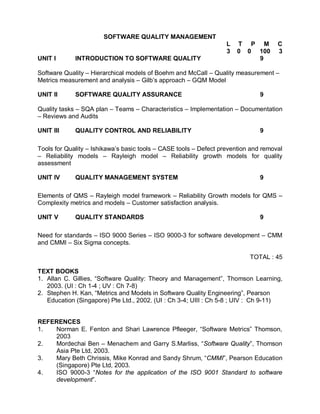 SOFTWARE QUALITY MANAGEMENT
                                                                   L   T P M         C
                                                                   3   0 0 100       3
UNIT I       INTRODUCTION TO SOFTWARE QUALITY                              9

Software Quality – Hierarchical models of Boehm and McCall – Quality measurement –
Metrics measurement and analysis – Gilb’s approach – GQM Model

UNIT II      SOFTWARE QUALITY ASSURANCE                                        9

Quality tasks – SQA plan – Teams – Characteristics – Implementation – Documentation
– Reviews and Audits

UNIT III     QUALITY CONTROL AND RELIABILITY                                   9

Tools for Quality – Ishikawa’s basic tools – CASE tools – Defect prevention and removal
– Reliability models – Rayleigh model – Reliability growth models for quality
assessment

UNIT IV      QUALITY MANAGEMENT SYSTEM                                         9

Elements of QMS – Rayleigh model framework – Reliability Growth models for QMS –
Complexity metrics and models – Customer satisfaction analysis.

UNIT V       QUALITY STANDARDS                                                 9

Need for standards – ISO 9000 Series – ISO 9000-3 for software development – CMM
and CMMI – Six Sigma concepts.

                                                                           TOTAL : 45

TEXT BOOKS
1. Allan C. Gillies, “Software Quality: Theory and Management”, Thomson Learning,
   2003. (UI : Ch 1-4 ; UV : Ch 7-8)
2. Stephen H. Kan, “Metrics and Models in Software Quality Engineering”, Pearson
   Education (Singapore) Pte Ltd., 2002. (UI : Ch 3-4; UIII : Ch 5-8 ; UIV : Ch 9-11)


REFERENCES
1.  Norman E. Fenton and Shari Lawrence Pfleeger, “Software Metrics” Thomson,
    2003
2.  Mordechai Ben – Menachem and Garry S.Marliss, “Software Quality”, Thomson
    Asia Pte Ltd, 2003.
3.  Mary Beth Chrissis, Mike Konrad and Sandy Shrum, “CMMI”, Pearson Education
    (Singapore) Pte Ltd, 2003.
4.  ISO 9000-3 “Notes for the application of the ISO 9001 Standard to software
    development”.
 