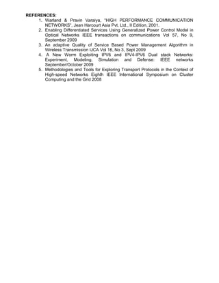 REFERENCES:
    1. Warland & Pravin Varaiya, “HIGH PERFORMANCE COMMUNICATION
       NETWORKS”, Jean Harcourt Asia Pvt. Ltd., II Edition, 2001.
    2. Enabling Differentiated Services Using Generalized Power Control Model in
       Optical Networks IEEE transactions on communications Vol 57, No 9,
       September 2009
    3. An adaptive Quality of Service Based Power Management Algorithm in
       Wireless Transmission IJCA Vol 16, No 3, Sept 2009
    4. A New Worm Exploiting IPV6 and IPV4-IPV6 Dual stack Networks:
       Experiment, Modeling, Simulation and Defense: IEEE networks
       September/October 2009
    5. Methodologies and Tools for Exploring Transport Protocols in the Context of
       High-speed Networks Eighth IEEE International Symposium on Cluster
       Computing and the Grid 2008
 