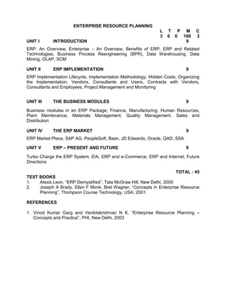 ENTERPRISE RESOURCE PLANNING
                                                               L   T P M        C
                                                               3   0 0 100      3
UNIT I      INTRODUCTION                                                9
ERP: An Overview, Enterprise – An Overview, Benefits of ERP, ERP and Related
Technologies, Business Process Reengineering (BPR), Data Warehousing, Data
Mining, OLAP, SCM

UNIT II     ERP IMPLEMENTATION                                             9
ERP Implementation Lifecycle, Implementation Methodology, Hidden Costs, Organizing
the Implementation, Vendors, Consultants and Users, Contracts with Vendors,
Consultants and Employees, Project Management and Monitoring


UNIT III    THE BUSINESS MODULES                                           9

Business modules in an ERP Package, Finance, Manufacturing, Human Resources,
Plant Maintenance, Materials Management, Quality Management, Sales and
Distribution

UNIT IV     THE ERP MARKET                                                 9
ERP Market Place, SAP AG, PeopleSoft, Baan, JD Edwards, Oracle, QAD, SSA

UNIT V      ERP – PRESENT AND FUTURE                                       9

Turbo Charge the ERP System, EIA, ERP and e-Commerce, ERP and Internet, Future
Directions

                                                                       TOTAL : 45
TEXT BOOKS
1.   Alexis Leon, “ERP Demystified”, Tata McGraw Hill, New Delhi, 2000
2.   Joseph A Brady, Ellen F Monk, Bret Wagner, “Concepts in Enterprise Resource
     Planning”, Thompson Course Technology, USA, 2001.

REFERENCES

1. Vinod Kumar Garg and Venkitakrishnan N K, “Enterprise Resource Planning –
   Concepts and Practice”, PHI, New Delhi, 2003
 