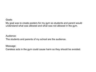 Goals:
My goal was to create posters for my gym so students and parent would
understand what was allowed and what was not allowed in the gym.



Audience:
The students and parents of my school are the audience.

Message:
Careless acts in the gym could cause harm so they should be avoided.
 