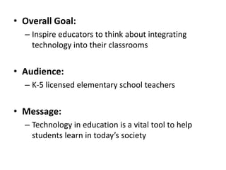 • Overall Goal:
– Inspire educators to think about integrating
technology into their classrooms

• Audience:
– K-5 licensed elementary school teachers

• Message:
– Technology in education is a vital tool to help
students learn in today’s society

 