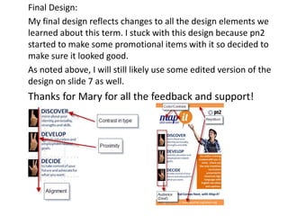 Final Design:
My final design reflects changes to all the design elements we
learned about this term. I stuck with this design because pn2
started to make some promotional items with it so decided to
make sure it looked good.
As noted above, I will still likely use some edited version of the
design on slide 7 as well.

Thanks for Mary for all the feedback and support!

 