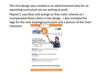 This first design was created as an advertisement idea for an
upcoming curriculum we are writing at work.
Pepnet 2 uses blue and orange as their color scheme so I
incorporated those colors in the design. I also included the
logo for the new training/curriculum and a picture of the main
character.

 