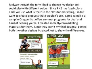 Midway through the term I had to change my design so I
could play with different colors. Since PN2 has fixed colors
and I will use what I create in the class for marketing, I didn’t
want to create products that I wouldn’t use. Camp Taloali is a
camp in Oregon that offers summer programs for deaf and
hard of hearing youth. I created some flyers/marketing
materials for them. Since they aren’t my final designs I posted
both the other designs I created just to show the differences.

 