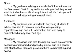 Goals:
       - My goal was to bring a snapshot of information about
the Tasmanian Devil to my audience in hopes that they would
want to find out more about why this animal who is important
to Australia is disappearing at a rapid pace.

Audience:
       - My audience was intended to be young students to
adults. I wanted to create a piece that was pleasing
regardless of age and with information that was easy to
comprehend at any level and age.

Message:
        - My message was that Tasmanian Devils are currently
becoming endangered and possibly extinct due to a cancer
that attacks their face and prevents them from breathing and
eating.
 