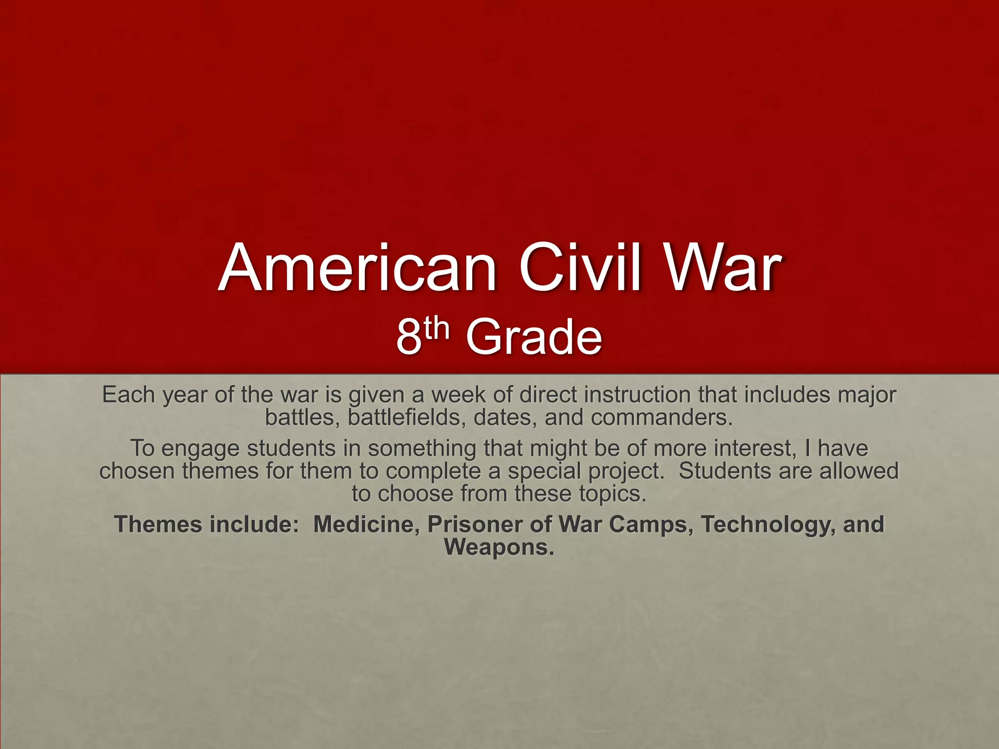 American Civil War
8th Grade
Each year of the war is given a week of direct instruction that includes major
battles, battlefields, dates, and commanders.
To engage students in something that might be of more interest, I have
chosen themes for them to complete a special project. Students are allowed
to choose from these topics.
Themes include: Medicine, Prisoner of War Camps, Technology, and
Weapons.

 