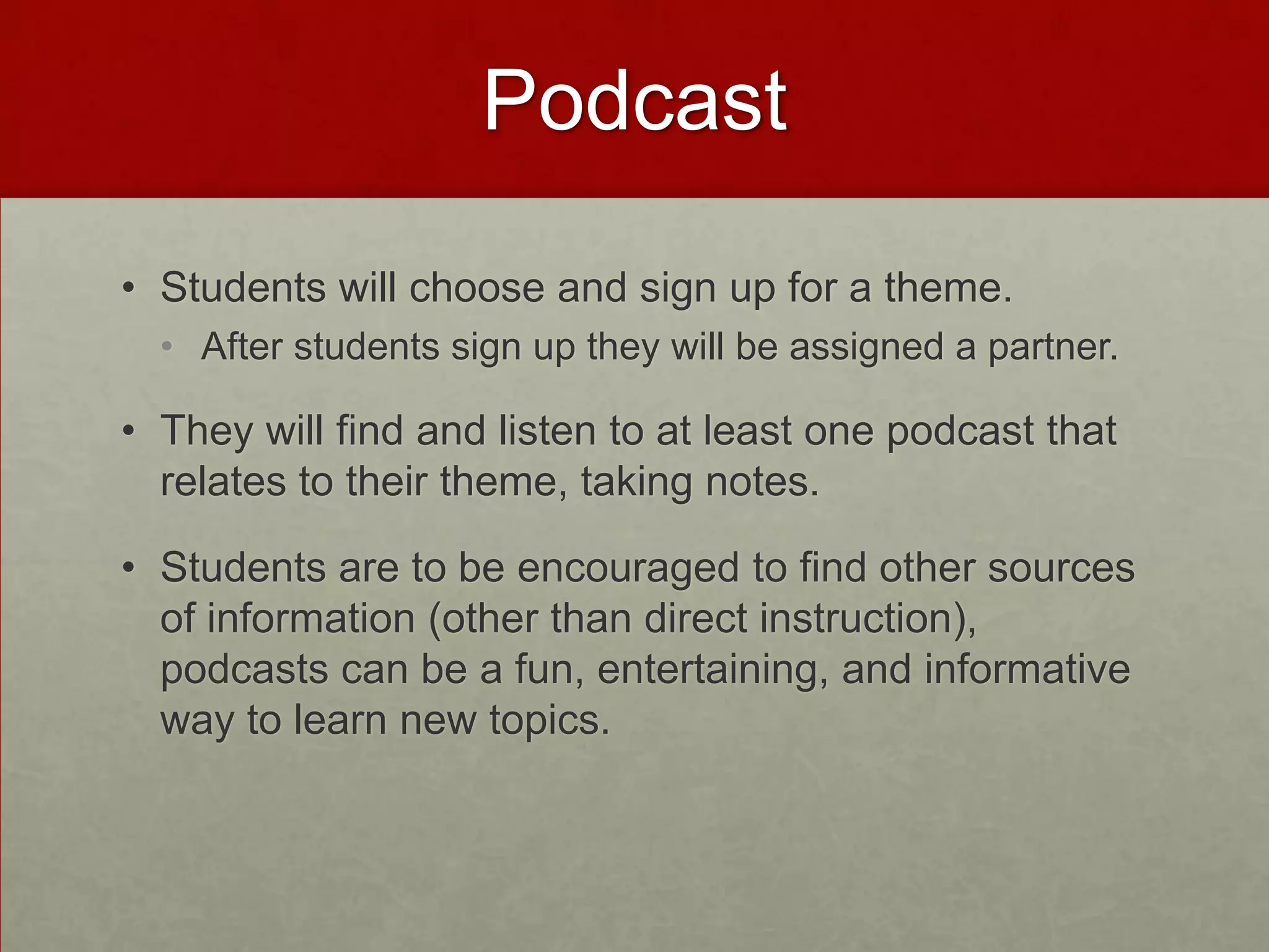 Podcast
• Students will choose and sign up for a theme.
• After students sign up they will be assigned a partner.

• They will find and listen to at least one podcast that
relates to their theme, taking notes.

• Students are to be encouraged to find other sources
of information (other than direct instruction),
podcasts can be a fun, entertaining, and informative
way to learn new topics.

 