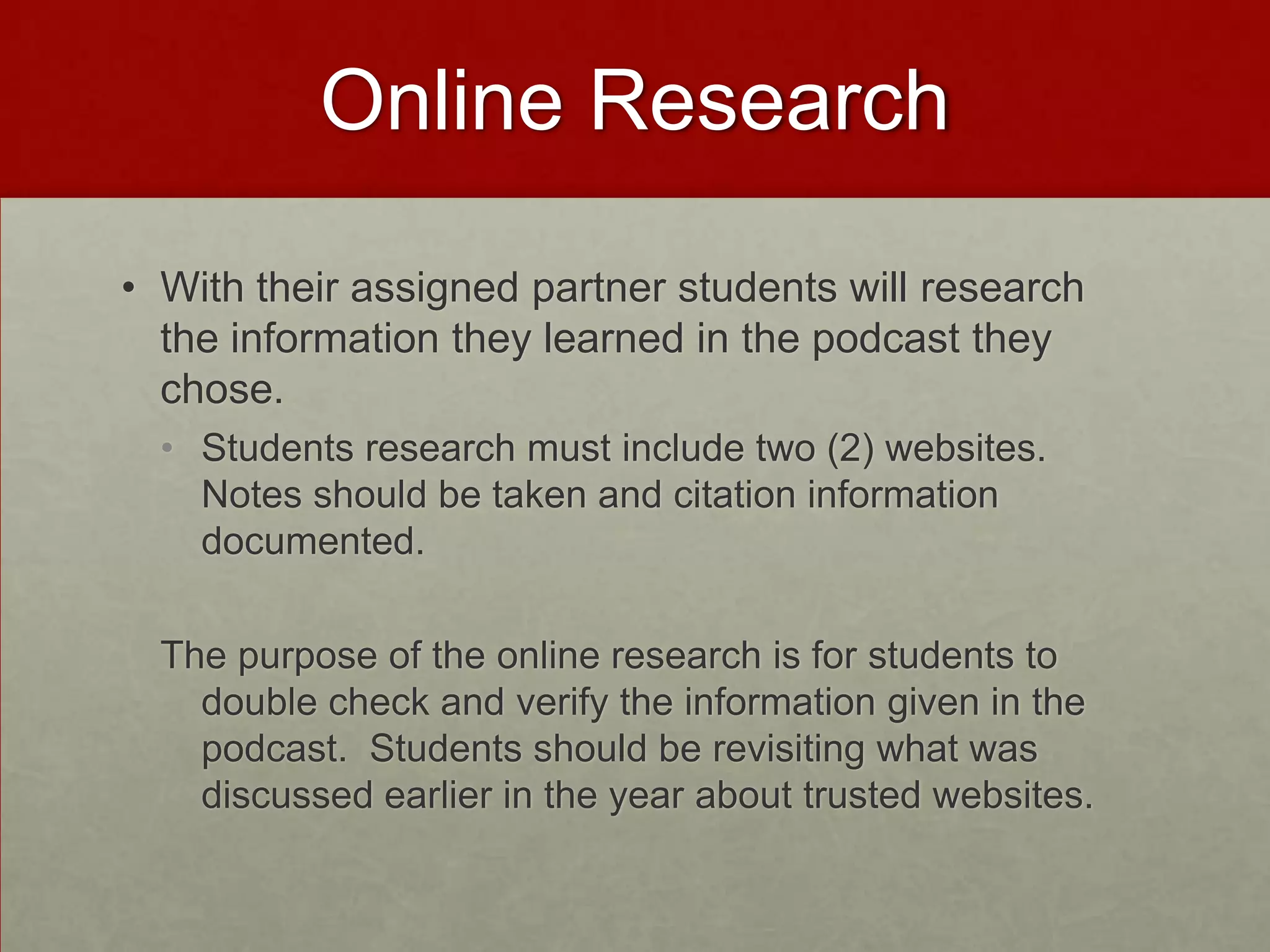 Online Research
• With their assigned partner students will research
the information they learned in the podcast they
chose.
• Students research must include two (2) websites.
Notes should be taken and citation information
documented.
The purpose of the online research is for students to
double check and verify the information given in the
podcast. Students should be revisiting what was
discussed earlier in the year about trusted websites.

 
