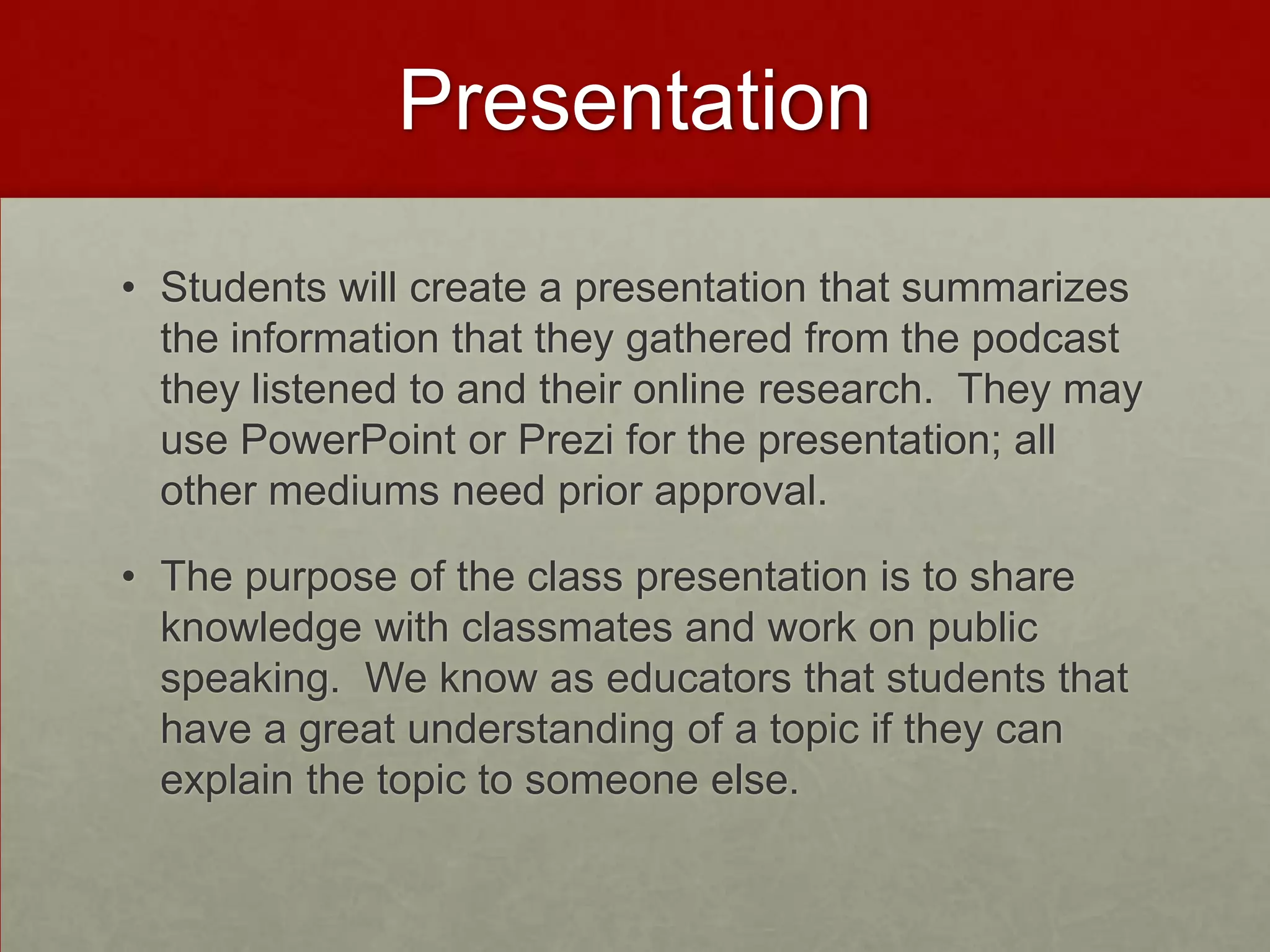 Presentation
• Students will create a presentation that summarizes
the information that they gathered from the podcast
they listened to and their online research. They may
use PowerPoint or Prezi for the presentation; all
other mediums need prior approval.

• The purpose of the class presentation is to share
knowledge with classmates and work on public
speaking. We know as educators that students that
have a great understanding of a topic if they can
explain the topic to someone else.

 