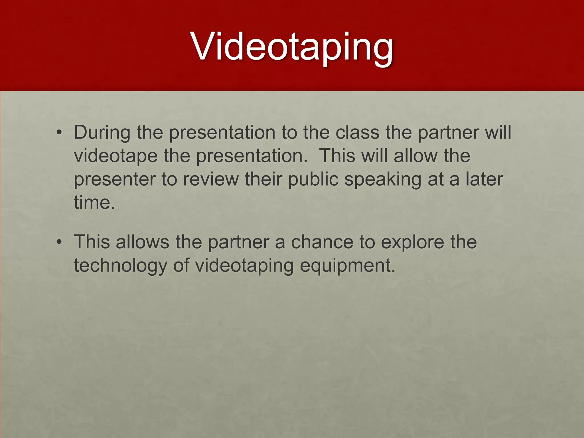 Videotaping
• During the presentation to the class the partner will
videotape the presentation. This will allow the
presenter to review their public speaking at a later
time.
• This allows the partner a chance to explore the
technology of videotaping equipment.

 