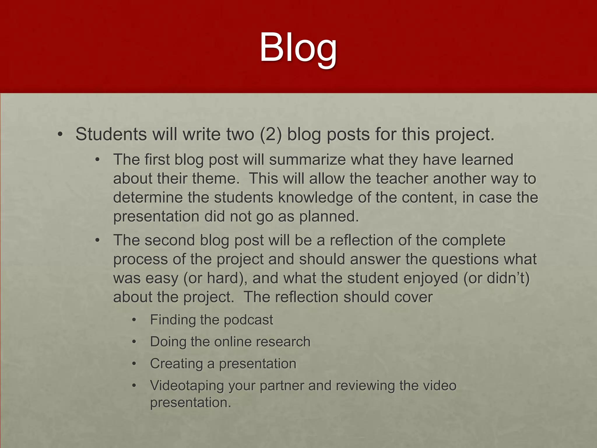 Blog
• Students will write two (2) blog posts for this project.
• The first blog post will summarize what they have learned
about their theme. This will allow the teacher another way to
determine the students knowledge of the content, in case the
presentation did not go as planned.
• The second blog post will be a reflection of the complete
process of the project and should answer the questions what
was easy (or hard), and what the student enjoyed (or didn’t)
about the project. The reflection should cover
• Finding the podcast
• Doing the online research

• Creating a presentation
• Videotaping your partner and reviewing the video
presentation.

 