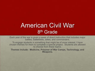 American Civil War
8th Grade
Each year of the war is given a week of direct instruction that includes major
battles, battlefields, dates, and commanders.
To engage students in something that might be of more interest, I have
chosen themes for them to complete a special project. Students are allowed
to choose from these topics.
Themes include: Medicine, Prisoner of War Camps, Technology, and
Weapons.

 