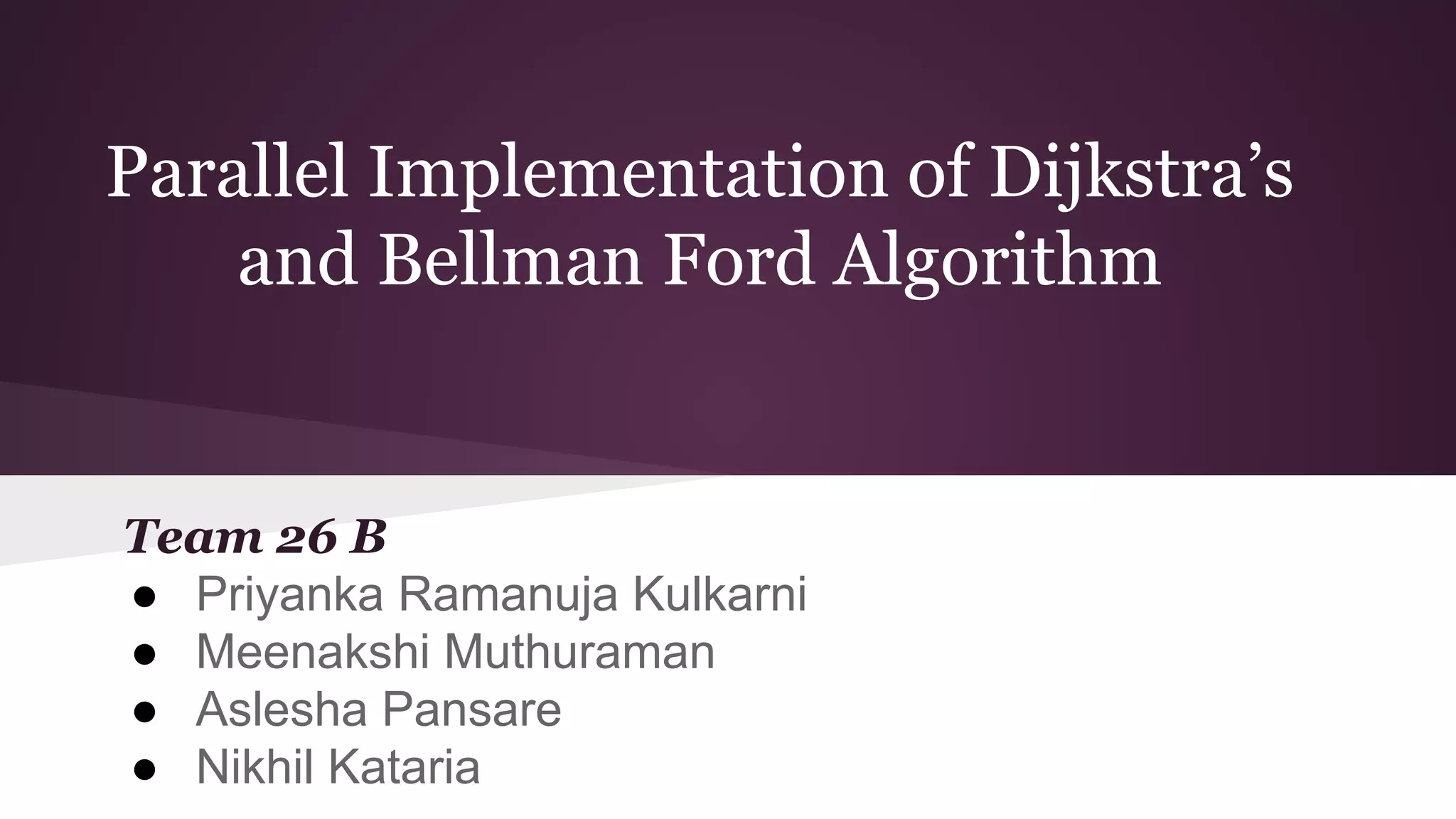 Parallel Implementation of Dijkstra’s
and Bellman Ford Algorithm
Team 26 B
● Priyanka Ramanuja Kulkarni
● Meenakshi Muthuraman
● Aslesha Pansare
● Nikhil Kataria
 