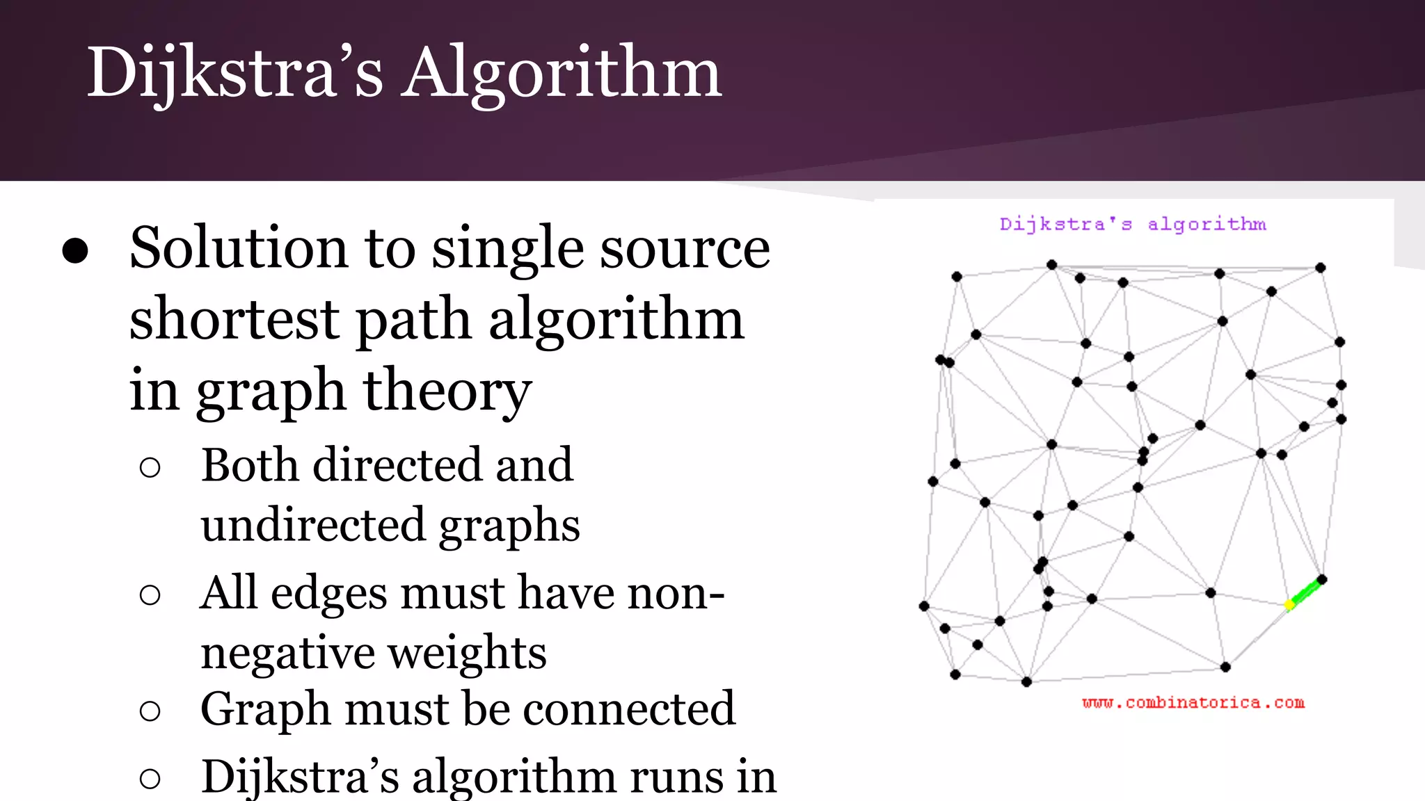 Dijkstra’s Algorithm
● Solution to single source
shortest path algorithm in
graph theory
○ Both directed and
undirected graphs
○ All edges must have non-
negative weights
○ Graph must be connected
○ Dijkstra’s algorithm runs in
 
