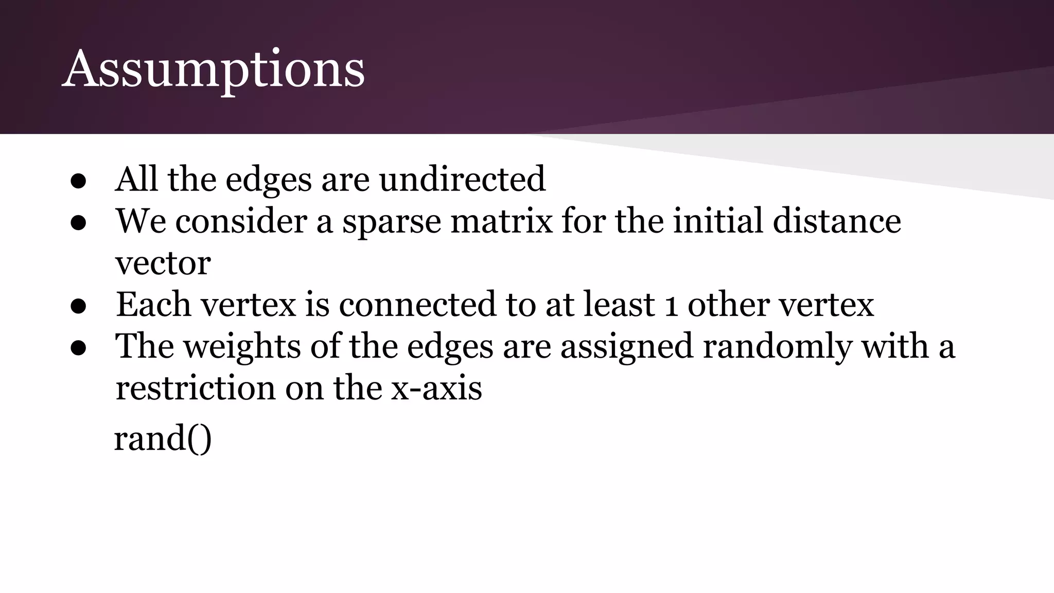 Assumptions
● All the edges are undirected
● We consider a sparse matrix for the initial distance
vector
● Each vertex is connected to at least 1 other vertex
● The weights of the edges are assigned randomly with a
restriction on the x-axis
rand()
 
